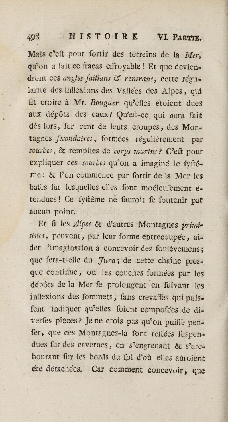 Mais c’efl; pour fortir des terreins de la Mer, qu’on a fait ce fracas effroyable ! Et que devien¬ dront ces angles Jaillans & rentrans, cette régu¬ larité des inflexions des Vallées dos Alpes, qui fit croire à Mr. Bouguer qu’elles étoient dues aux dépôts des eaux? Qu’eft-ce qui aura fait dès lors, fur cent de leurs croupes, des Mon¬ tagnes fecondaires, formées régulièrement par couches, & remplies de corps marins? C’elt pour expliquer ces couches qu’on a imaginé le fyfle- me ; & l’on commence par fortir de la Mer les bafes fur lesquelles elles font moëleufement é- tendues ! Ce fyilême ne fauroit fe foutenir par aucun point. Et fl les Alpes & d’autres Montagnes primi¬ tivesy peuvent, par leur forme entrecoupée, ai¬ der l’imagination à concevoir des foulèvemens ; que fera-t-elle du Jura \ de cette chaîne pres¬ que continue, où les couches formées par les dépôts de la Mer fe prolongent en fuivant les inflexions des fommets, fans crevafles qui puis- lent indiquer qu’elles foient compofées de di- verfes pièces ? Je ne crois pas qu’on puiffe pen- fer, que ces Montagnes-îà font reliées fuspen- dues fur des cavernes, en s’engrenant & s’arc- boutant fur les bords du fol d’où elles aüroient été détachées. Car comment concevoir, que