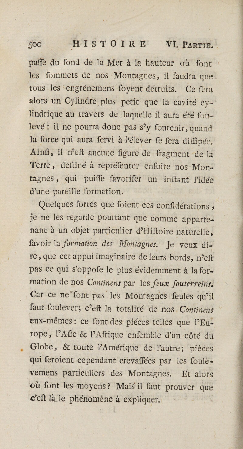 pafle du fond de la Mer à la hauteur où font les fommets de nos Montagnes, il faudra que tous les engrénemens foyent détruits. Ce fera alors un Cylindre plus petit que la cavité cy¬ lindrique au travers de laquelle il aura été fou- levé : il ne pourra donc pas s’y foutenir, quand la force qui aura fervi à l’élever fe fera difïïpéc. Ainfi, il n’eft aucune figure de fragment de la Terre, deftiné à repréfentér enfuite nos Mon¬ tagnes, qui puiffe favorifer un in fiant l’idée d’une pareille formation. Quelques fortes que foient ces confidérations * je ne les regarde pourtant que comme apparte¬ nant à un objet particulier d’Hiftoire naturelle, favoir la formation des Montagnes. Je veux di¬ re, que cet appui imaginaire de leurs bords, n’eft pas ce qui s’oppofe le plus évidemment à la for¬ mation de nos Continenspar les feux fouterreins* Car ce ne font pas les Montagnes feules qu’il faut foulever; c’eft la totalité de nos Continens eux-mêmes : ce font des pièces telles que l’Eu¬ rope , l’Afie & l’Afrique enfemble d’un côté du Globe, & toute 1 Amérique de l’autre; pièces qui feroient cependant crevaiïëes par les foulé- vemens particuliers des Montagnes. Et alors où font les moyens? Mais il faut prouver que c'eft là le phénomène à expliquer.