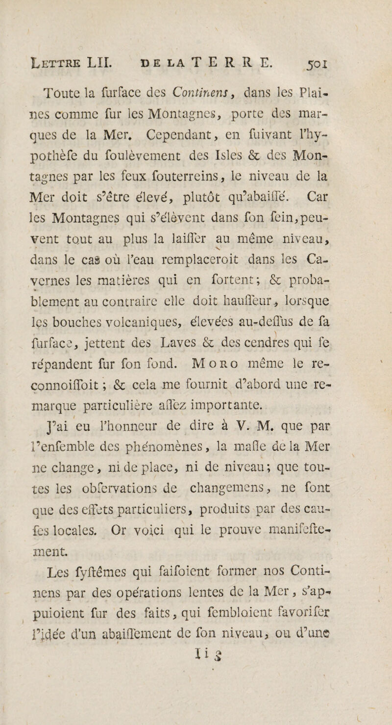 Toute la furface des Continent, dans les Plai¬ nes comme fur les Montagnes, porte des mar¬ ques de la Mer, Cependant, en fuivant l’hy- pothèfe du foulèvement des Isles & des Mon¬ tagnes par les feux fouterreins, le niveau de la Mer doit s’être élevé, plutôt qu’abaiffé. Car les Montagnes qui s’élèvent dans fon fein,peu¬ vent tout au plus la laifler au même niveau, * v dans le cas où Peau remplaceroit dans les Ca¬ vernes les matières qui en Portent; & proba¬ blement au contraire elle doit haufleur, lorsque les bouches volcaniques, élevées au-deffus de fa furface, jettent des Laves & des cendres qui fe répandent fur fon fond. Moro même le re- connoiffoit ; & cela me fournit d’abord une re¬ marque particulière alfez importante. 1 y ai eu l’honneur de dire à V. M. que par l’enfemble des phénomènes, la malle de la Mer ne change, ni de place, ni de niveau; que tou¬ tes les obfervations de changemens, ne font que des effets particuliers, produits par des cau- fes locales. Or voici qui le prouve manifefte- ment. Les fyftêmes qui faifoient former nos Conti- nens par des opérations lentes de la Mer, s’ap- puioient fur des faits, qui fembloicnt favorifer l’idée d’un abaiflément de fon niveau, ou d’une Ii2