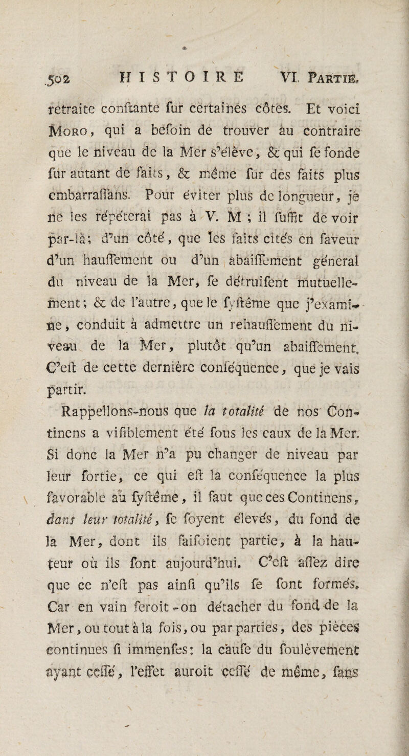 îctraite confiante fur certaines côtes. Et voici Moro, qui a befoin de trouver au contraire que le niveau de la Mer s’élève, & qui fefonde fur autant de faits, & même fur des faits plus cmb.arraffans. Pour éviter plus de longueur, jé ne les répéterai pas à V. M ; il füffit de voir par-là; d’un côté, que les faits cités en faveur d’un hautement ou d’un abaifFemcnt général du niveau de la Mer, fe détruifent mutuelle¬ ment; & de l’autre, que le fyftême que j’examiV ne, conduit à admettre un rehaullement du ni¬ veau de la Mer, plutôt qu’un abaifîemènt. C’eil de cette dernière conféquence, que je vais partir. Rappelions-nous que la totalité de nos Con- tinens a vifiblement été fous les eaux de la Mer. Si donc la Mer n’a pu changer de niveau par leur fortie, ce qui eft la conféquence la plus favorable au fyftême, il faut que ces Con tinens, dans leur totalité, fe foyent élevés, du fond de la Mer, dont ils faifoient partie, à la hau¬ teur où ils font aujourd’hui. C’eft allez dire que ce n’eft pas ainfi qu’ils fe font formés. Car en vain feroit-on détacher du fond-de la Mer, ou tout à la fois, ou par parties, des pièces continues fi immenfes: la caufe du foulèvement ayant çdfé, l'effet auroit celle de même, fans