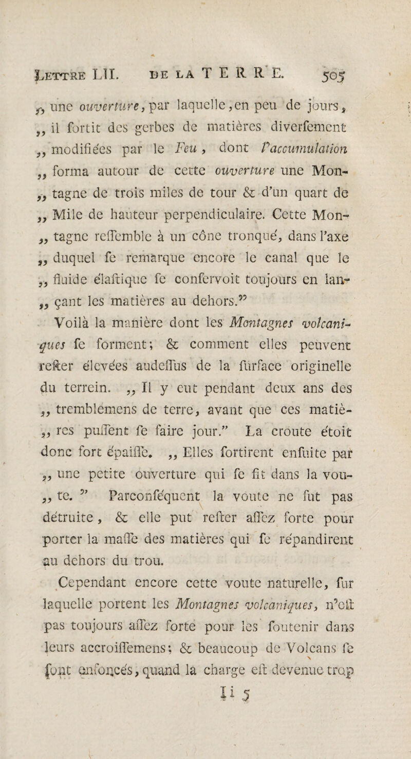 une ouverture, par laquelle, en peu de jours, „ il fortit des gerbes de matières diverfement „ modifiées par le Feu , dont P accumulation „ forma autour de cette ouverture une Mon- „ tagne de trois miles de tour & d’un quart de „ Mile de hauteur perpendiculaire. Cette Mon- „ tagne relîemble à un cône tronqué, dans l’axe s, duquel fe remarque encore le canal que le ,, fluide élaftique fe conferyoit toujours en lan- „ çant les matières au dehors.95 Voilà la manière dont les Montagnes voîcanF ques fe forment; & comment elles peuvent refter élevées audefilis de la furface originelle du terrein. „ li y eut pendant deux ans des „ tremblemens de terre, avant que ces matiè- ,, res puiTent fe faire jour.” La croûte étoit donc fort épaille* „ Elles fortirent enfuitc par „ une petite ouverture qui fe fit dans la vou- ,, te. ” Parconféquent la voûte ne fut pas détruite , & elle put refter allez forte pour porter la malfe des matières qui fe répandirent au dehors du trou. Cependant encore cette voûte naturelle, fur laquelle portent les Montagnes volcaniques, n’cft pas toujours allez forte pour les foutenir dans leurs accroiflemens; & beaucoup de Volcans fe font en foncés, quand la charge eft devenue trop Ii 5