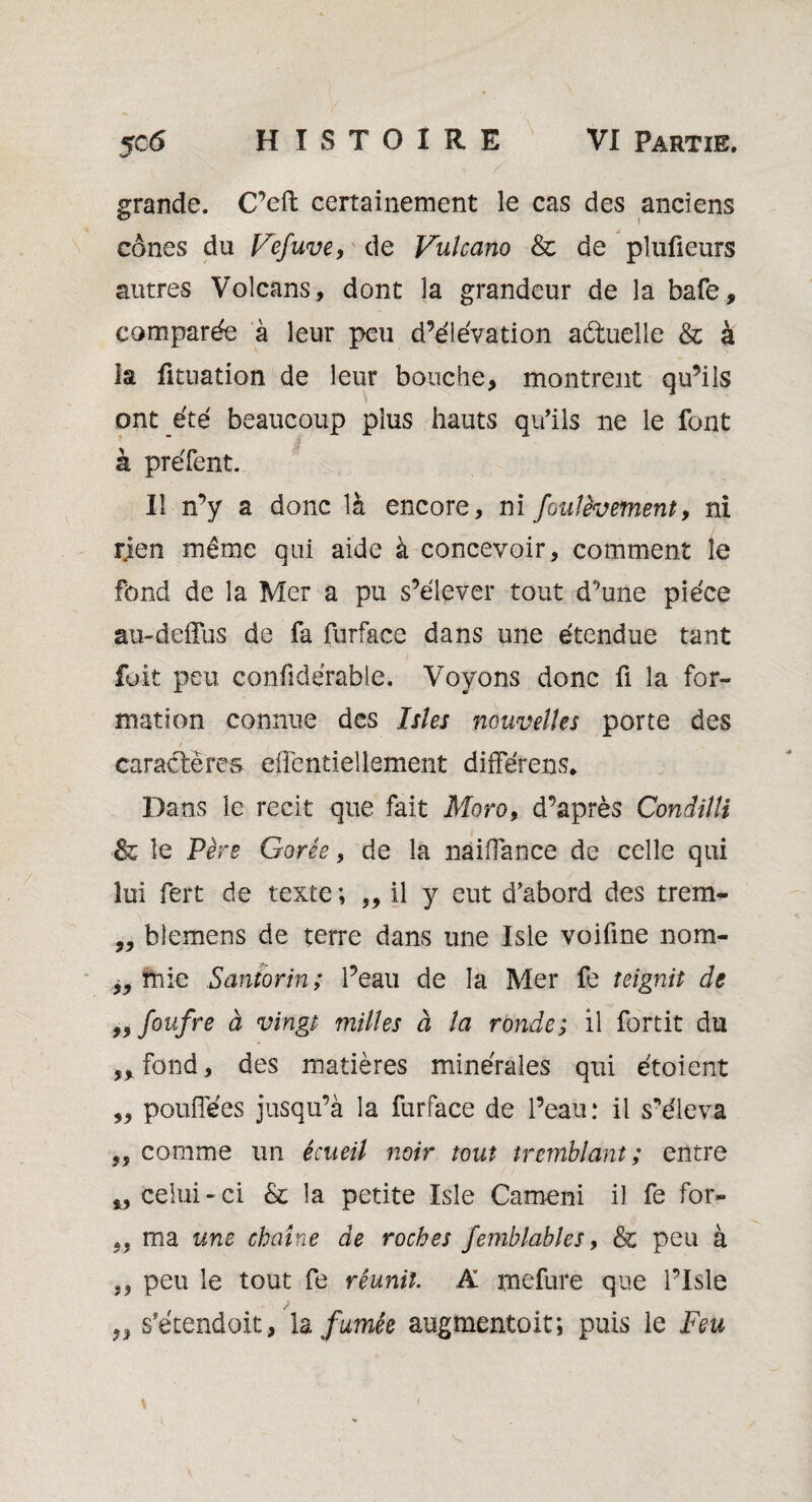 grande. C’eft certainement le cas des anciens cônes du Gefuve, de Vulcano & de plufieurs autres Volcans, dont la grandeur de la bafe, comparée à leur peu d’élévation aétuelle & à la fitnation de leur bouche, montrent qu’ils ont été beaucoup plus hauts qu’ils ne le font à préfent. Il n’y a donc là encore, ni foulèvement, ni rien même qui aide à concevoir, comment le fond de la Mer a pu s’élever tout d’une pièce au-deffus de fa furface dans une étendue tant fuit peu confidérable. Voyons donc fi la for¬ mation connue des Isîes nouvelles porte des caractères eflentiellement différens* Dans le récit que fait Morof d’après Condilli & le Père Garée, de la naiflance de celle qui lui fert de texte ; ,, il y eut d’abord des trem- „ blemens de terre dans une Isle voifine nom- ïhie Santorin; l’eau de la Mer fe teignit de „foufre à vingt milles à la ronde; il fortit du ,, fond, des matières minérales qui étoient „ pouiïees jusqu’à la furface de l’eau: il s’éleva „ comme un écueil noir tout tremblant; entre „ celui-ci & la petite Isle Cameni il fe for- ,, ma une chaîne de roches femblables, & peu à peu le tout fe réunît. A mefure que l’Isle ,, s'étendait, U fumée augmentoit; puis le Feu \