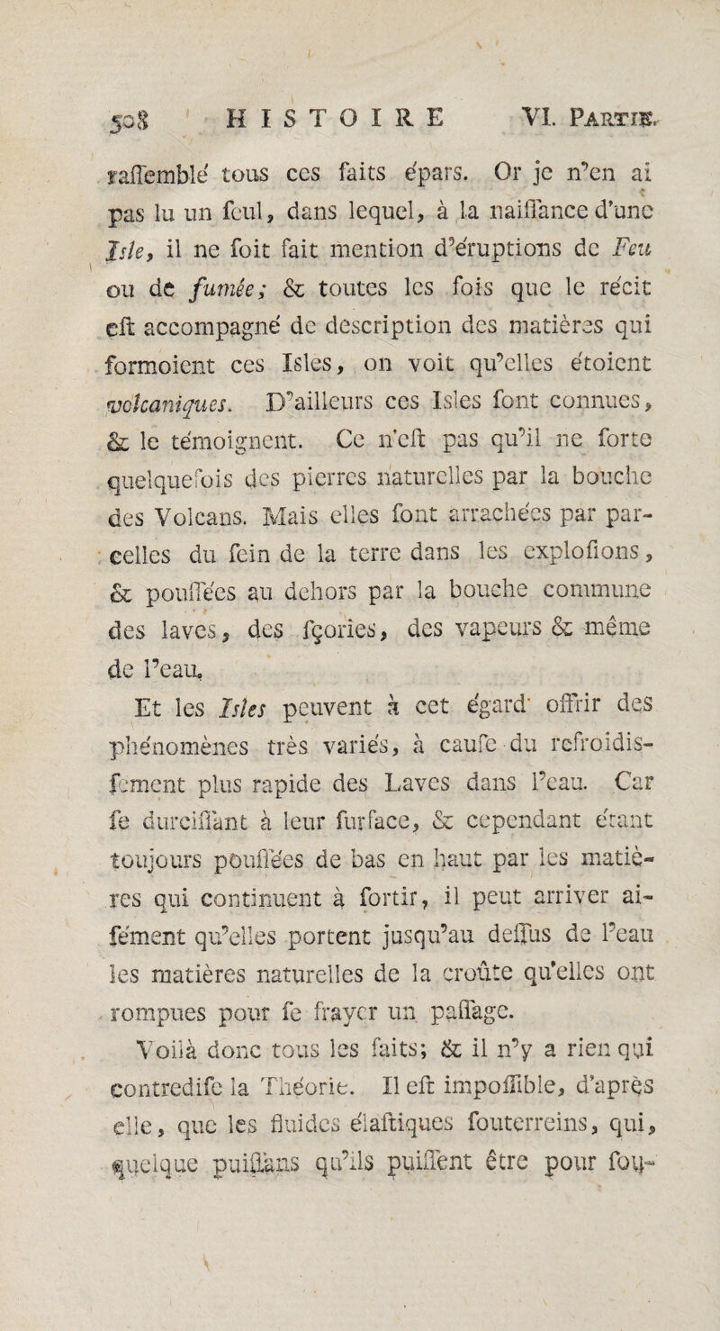 îafTemble tous ces faits épars. Or je n’en ai pas lu un fcul, dans lequel, à la naiüance d’une Jsle, il ne foit fait mention d’éruptions de Feu ou de fumée; & toutes les fois que le récit çft accompagné de description des matières qui formoient ces Isles, on voit qu’elles étoient volcaniques. D’ailleurs ces Isles font connues, &; le témoignent. Ce nef: pas qu’il ne forte quelquefois des pierres naturelles par la bouche des Volcans. Mais elles font arrachées par par¬ celles du fein de la terre dans les explofions, & pouffées au dehors par la bouche commune des laves, des fçories, des vapeurs & même de l’eau, Et les Isles peuvent h cet égard' offrir des phénomènes très variés, à caufe du refroidis- fement plus rapide des Laves dans l’eau. Car fe durcifiànt à leur fur face, & cependant étant toujours pouffées de bas en haut par les matiè¬ res qui continuent à fortir, il peut arriver ai- fement qu’elles portent jusqu’au deffus de l’eau les matières naturelles de la croûte qu’elles ont rompues pour fe frayer un paffage. Voilà donc tous les fûts; & il n’y a rien qui contredife la Théorie. Il eft impoflible, d’après elle, que les fluides élaftiques fouterreins, qui, quelque puiitàns qu’ils puiflent être pour fovff