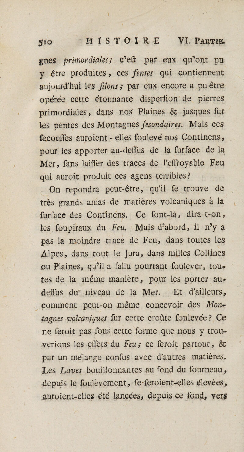 5io gnes primordiales; c’eft par eux qu’ont pu y être produites, ces fentes qui contiennent aujourd’hui les filons; par eux encore a pu être opérée cette étonnante disperûon de pierres primordiales, dans nos Plaines & jusques fur les pentes des Montagnes fecondaires. Mais ces fecoufles auroient- elles foulevé nos Continens, T pour les apporter au-deiTus de la fur face de la Mer, fans laiffer des traces de l’effroyable Feu qui auroit produit ces agens terribles? On répondra peut-être, qu’il fe trouve de très grands amas de matières volcaniques à la furface des Confinais. Ce font-là, dira-t-on, les foupiraux du Feu. Mais d’abord, il n’y a pas la moindre trace de Feu, dans toutes les Alpes, dans tout le Jura, dans milles Collines ou Plaines, qu’il a fallu pourtant foulever, tou¬ tes de la même manière, pour les porter au* deffus du niveau de la Mer. Et d’ailleurs, comment peut-on même concevoir des Mon* tagnes volcaniques fur cette croûte foulevée? Ce ne feroit pas fous cette forme que nous y trou¬ verions les effets du Feu; ce feroit partout, &c par un mélange confus avec d’autres matières. Les Laves bouillonnantes au fond du fourneau, depuis le foulèvement, fe-fer oient-elles élevées, auroient-elles été lancées, depuis ce fond, vers