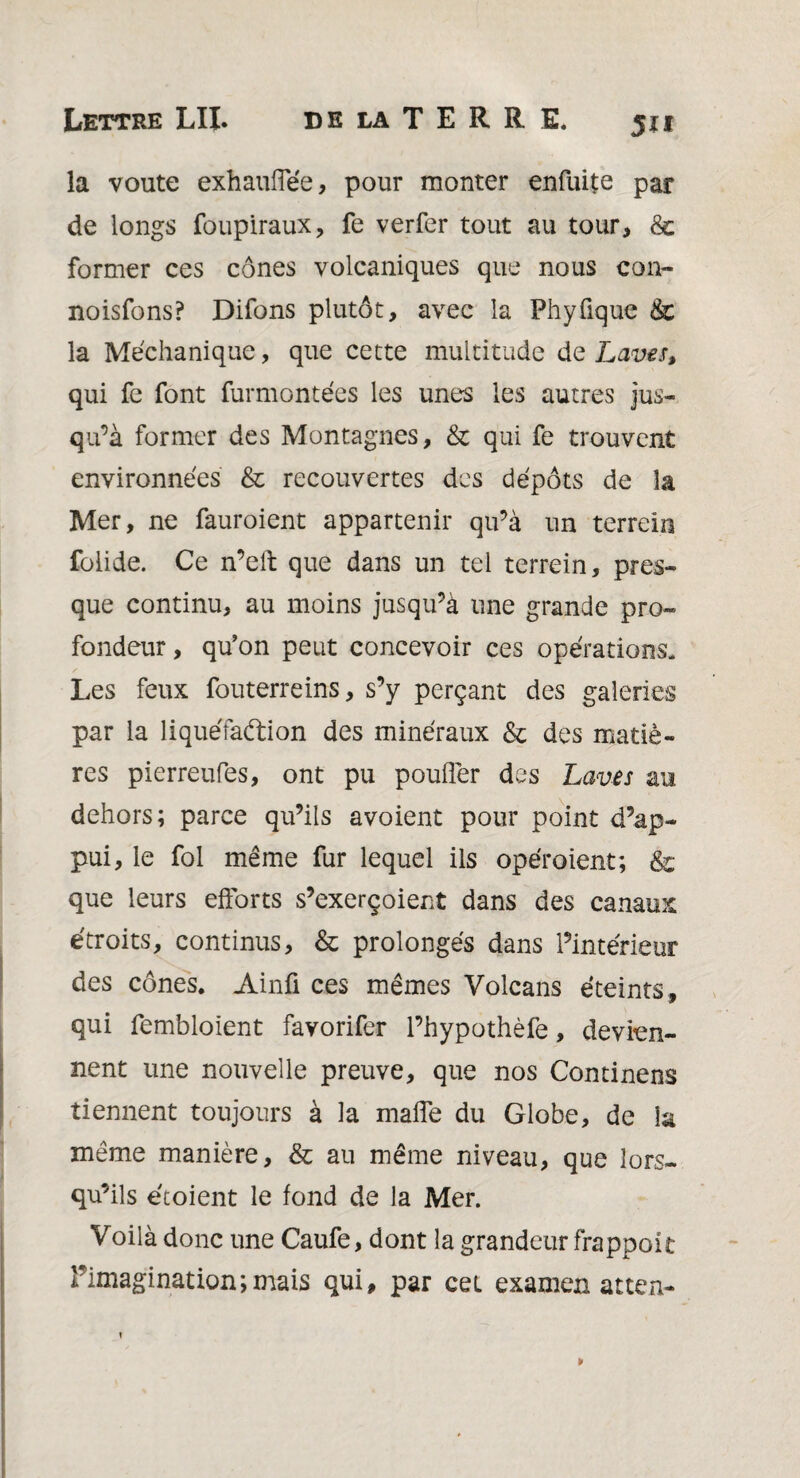 la voûte exhauffée, pour monter enfuite par de longs foupiraux, fe verfer tout au tour, & former ces cônes volcaniques que nous con- noisfons? Difons plutôt, avec la Phyüque & la Méchanique, que cette multitude de Laves, qui fe font furmontées les unes les autres jus¬ qu’à former des Montagnes, & qui fe trouvent environnées & recouvertes des dépôts de la Mer, ne fauroient appartenir qu’à un terrein folide. Ce n’elt que dans un tel terrein, pres¬ que continu, au moins jusqu’à une grande pro¬ fondeur , qu’on peut concevoir ces opérations. Les feux fouterreins, s’y perçant des galeries par la liquéfadion des minéraux & des matiè¬ res pierreufes, ont pu pouffer des Laves au dehors; parce qu’ils avoient pour point d’ap¬ pui, le fol même fur lequel ils opéroient; & que leurs efforts s’exerçoient dans des canaux étroits, continus, & prolongés dans l’intérieur des cônes. Ainfi ces mêmes Volcans éteints, qui fembloient favorifer l’hypothèfe, devien¬ nent une nouvelle preuve, que nos Continens tiennent toujours à la maffe du Globe, de la même manière, & au même niveau, que lors¬ qu’ils étoient le fond de la Mer. Voilà donc une Caufe, dont la grandeur frappoit Pimaginationjmais qui, par cet examen atten-