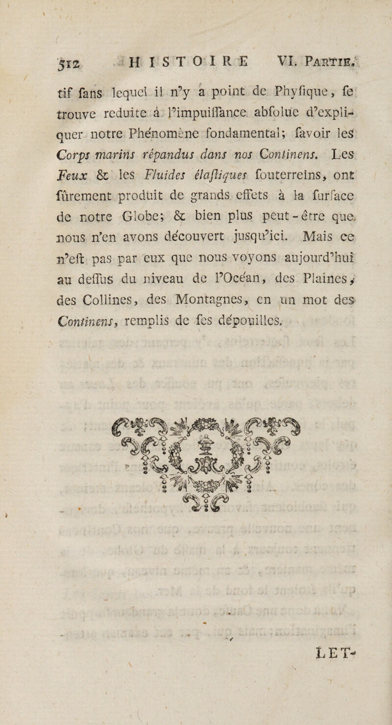 ( ... , . '5121 HISTOIRE VL Partie; tif fans lequel il n’y a point de Phyfique, fe trouve réduite à l’impuiffance. abfolue d’expli¬ quer notre Phénomène fondamental; favoir les Corps marins répandus dans nos Continens. Les Feux & les Fluides êlajliques fouterreins, ont Purement produit de grands effets à la furface de notre Globe; & bien plus peut-être que nous n’en avons découvert jusqu’ici. Mais ce n’eft pas par eux que nous voyons aujourd’hui au deffus du niveau de l’Océan, des Plaines y des Collines, des Montagnes, en un mot des Continens, remplis de fes dépouilles.