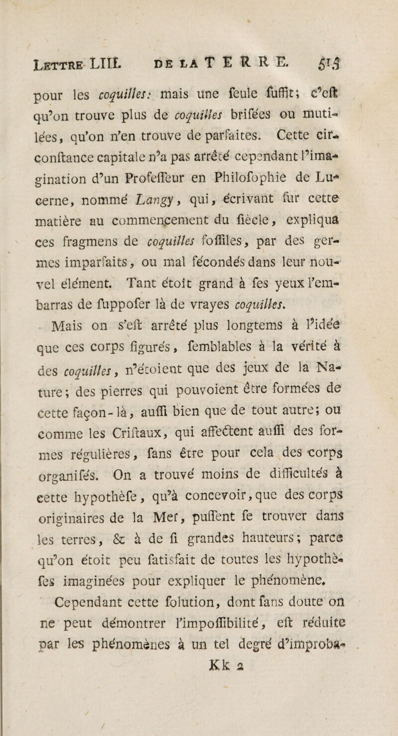 pour les coquilles: mais une feule fuffit; e’ell qu’on trouve plus de coquilles brifées ou muti- lées, qu’on n’en trouve de parfaites. Cette cin* confiance capitale n’a pas arrêté cependant l’ima¬ gination d’un Profeflèur en Philofophie de Lu* cerne, nommé Lcmgy, qui, écrivant fur cette matière au commencement du ûècle, expliqua ces fragmens de coquilles fofflles, par des ger¬ mes imparfaits, ou mal fécondés dans leur nou¬ vel élément. Tant étoit grand à fes yeux l’em¬ barras de fuppofer là de vrayes coquilles. Mais on s’efi: arrêté plus longtems à l’idée que ces corps figurés, femblables à la vérité à des coquilles, n’écoient que des jeux de la Na¬ ture; des pierres qui pouvoient être formées de cette façon-là, aufli bien que de tout autre; ou comme les Criftaux, qui affe&ent aufli des for¬ mes régulières, fans être pour cela des corps organifés. On a trouvé moins de difficultés à cette hypothèfe, qu’à concevoir, que des corps originaires de la Mer, puffent fe trouver dans les terres, & à de fl grandes hauteurs; parce qu’on étoit peu fatisfait de toutes les hypothè- fes imaginées pour expliquer le phénomène. Cependant cette folution, dont fans doute on ne peut démontrer l’impoflibilité, eft réduite par les phénomènes à un tel degré d’improba-