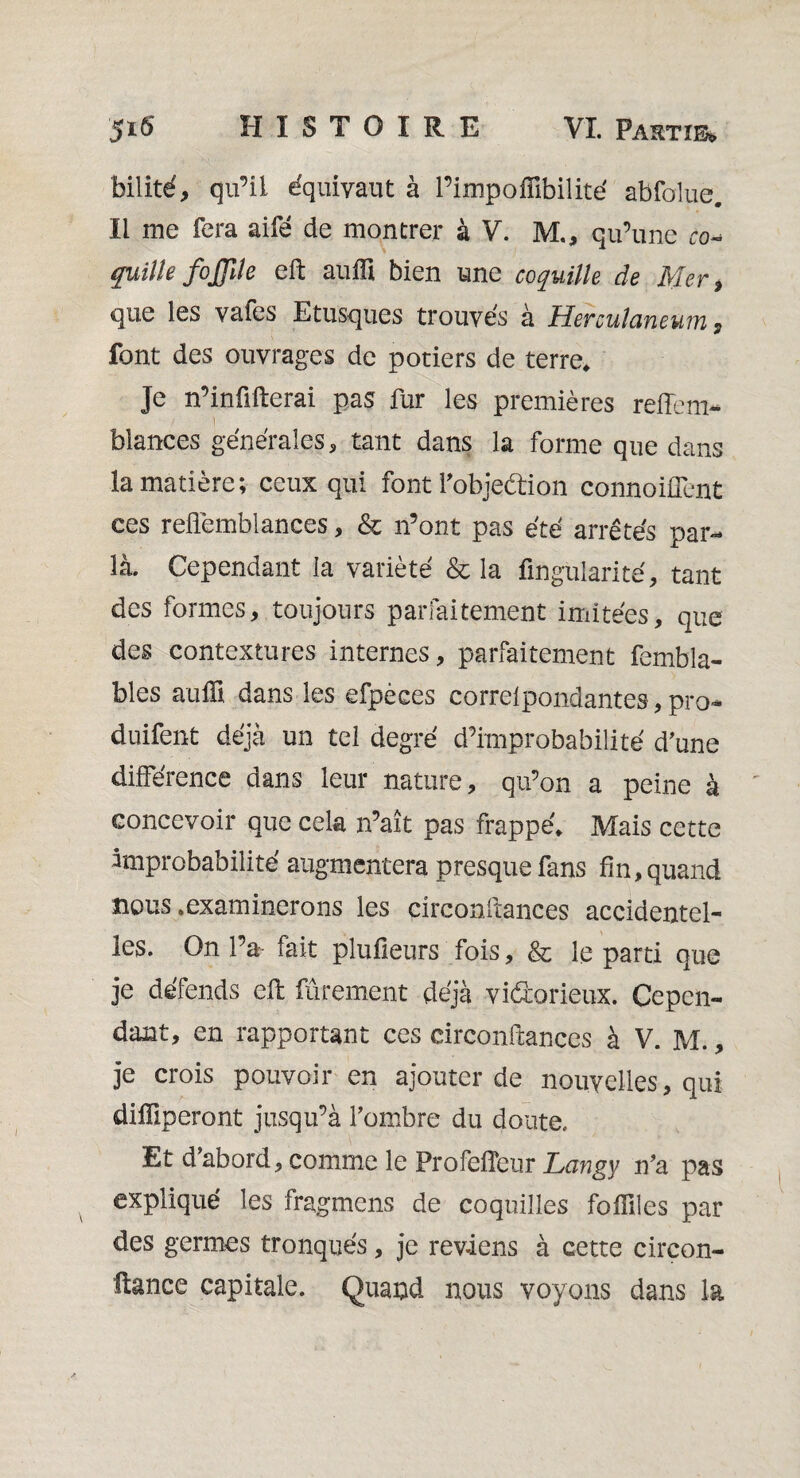 bilité, qu’il équivaut à l’impofiîbilité abfolue. Il me fera aifê de montrer à V. M., qu’une ro- quille fojjile eft auffi bien une coquille de Mer, que les vafes Etusques trouvés à Herculaneuiiî , font des ouvrages de potiers de terre. Je n’inûfterai pas fur les premières reffem- ) blances générales, tant dans la forme que dans la matière; ceux qui font l’objeétion connoiüent ces refiëmblances, & n’ont pas été arrêtés par- là. Cependant la variété & la Angularité, tant des formes, toujours parfaitement imitées, que des contextures internes, parfaitement fembla- bles au Ai dans les efpèces correlpondantes, pro* duifent déjà un tel degré d’improbabilité d’une différence dans leur nature, qu’on a peine à concevoir que cela n’aît pas frappé. Mais cette improbabilité augmentera presque fans fin, quand nous .examinerons les circonftances accidentel¬ les. On l’a- fait plufieurs fois, & le parti que je défends eft finement déjà vidorieux. Cepen¬ dant, en rapportant ces circonftances à V. M., je crois pouvoir en ajouter de nouvelles, qui difiiperont jusqu’à l’ombre du doute. Et d’abord, comme le Profefîeur Lan'gy n’a pas expliqué les fragmens de coquilles foftiles par des germes tronqués, je reviens à cette cireon- ftance capitale. Quand nous voyons dans la