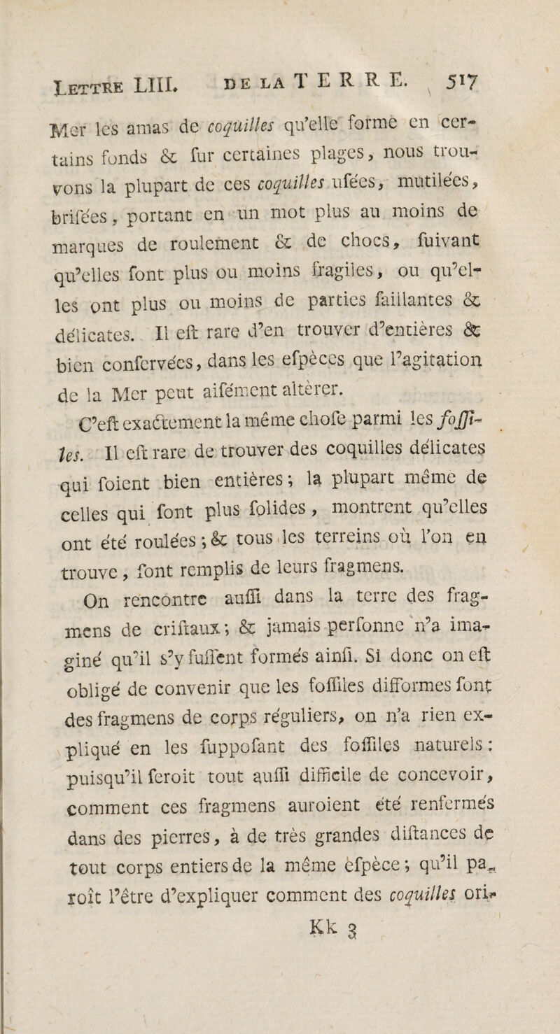 ÎVlcr les amas de coquilles qu’elle forme en cer¬ tains fonds & fur certaines plages, nous trou¬ vons la plupart de ces coquilles ufées, mutilées, brifées, portant en un mot plus au moins de marques de roulement & de chocs, fuivant qu’elles font plus ou moins fragiles, ou qu’el¬ les ont plus ou moins de parties faillantes & délicates. Il eft rare d’en trouver d’entières 8c bien confervécs, dans les efpèces que l’agitation de la Mer peut aifément altérer. C’efi exactement la même chofe parmi les foffi- les. Il eft rare de trouver des coquilles délicates qui foient bien entières ; la plupart même de celles qui font plus folides, montrent qu’elles ont été roulées *,êc tous des terreins où l’on en trouve, font remplis de leurs fragmens. On rencontre aufîl dans la terre des frag- mens de criftaux ; & jamais perfonne n’a ima¬ giné qu’il s’y Ment formés ainü. Si donc on eft obligé de convenir que les Milles difformes font des fragmens de corps réguliers, on n’a rien ex¬ pliqué en les fuppofant des Miles naturels: puisqu’ilferoit tout auffi difficile de concevoir, comment ces fragmens auroient été renfermés dans des pierres, à de très grandes diftances de tout corps entiers de la même èfpèce ; qu’il pa„ roît l’être d’expliquer comment des coquilles ori*