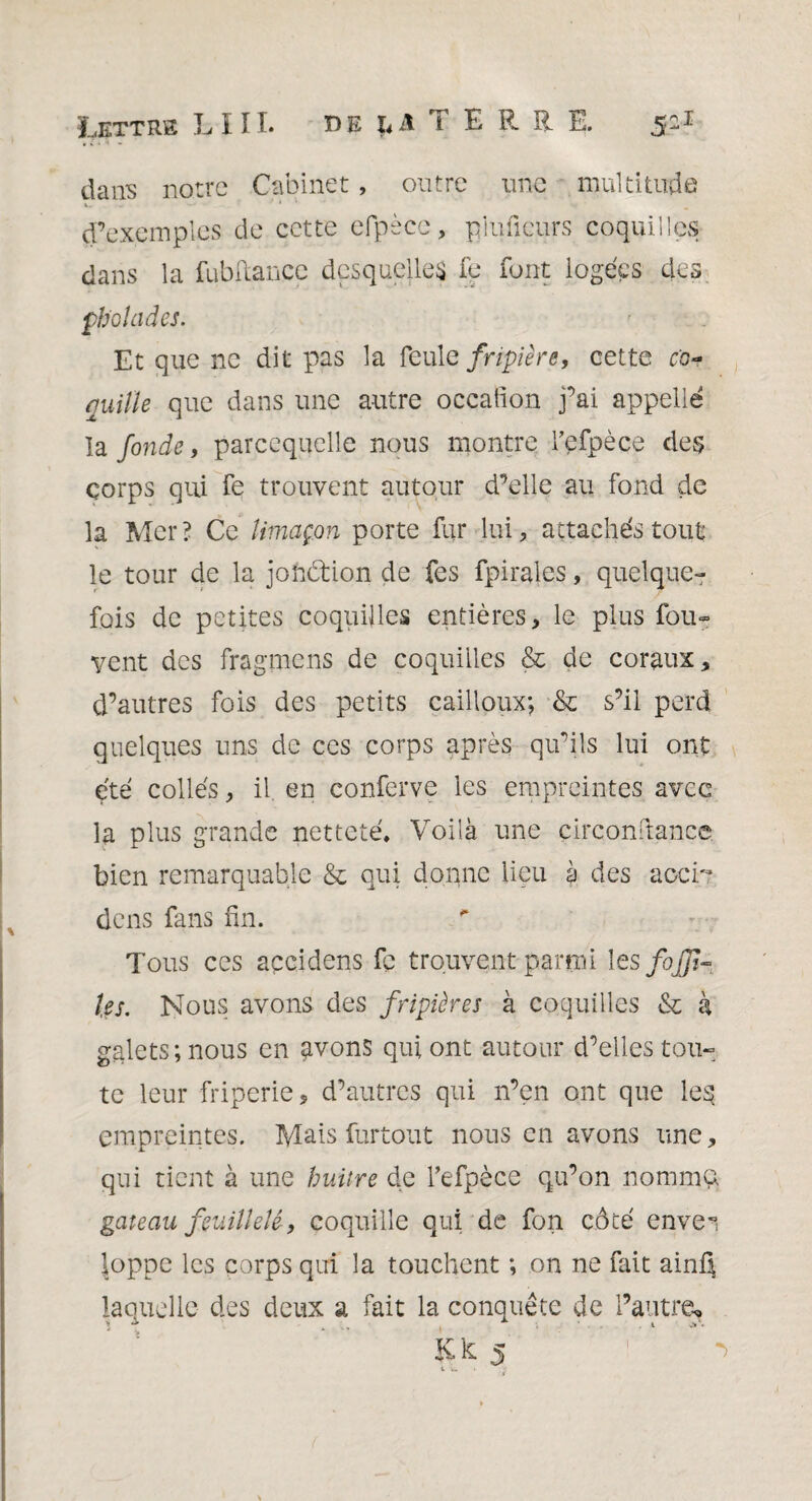 Lettre LIII. la TERRE. 5-1 dans notre Cabinet, outre une multitude d’exemples de cette efpèce, pluficurs coquilles dans la fubfiance desquelles fe font logées des ph'ohides. Et que ne dit pas la feule fripière, cette co¬ quille que dans une autre oceation fai appelle la fonde, parcequclle nous montre fefpèce des corps qui fe trouvent autour d’elle au fond de la Mer? Ce limaçon porte fur lui, attachés tout le tour de la johdtion de fes fpirales, quelque¬ fois de petites coquilles entières, le plus fou- vent des fragmens de coquilles & de coraux, d’autres fois des petits cailloux; & s’il perd quelques uns de ces corps après qu’ils lui ont été collés, il en conferve les empreintes avec la plus grande netteté. Voilà une çirconftance. bien remarquable & qui donne lieu à des accb dens fans fin. Tous ces açcidens fc trouvent parmi les faffi¬ les. Nous avons des fripières à coquilles & k galets ; nous en avons qui ont autour d’elles tou» te leur friperie, d’autres qui n’en ont que le§ empreintes. Mais furtout nous en avons une, qui tient à une huitre de fefpèce qu’on nomma gai eau feuilleté, coquille qui de fon côté enve1 loppe les corps qui la touchent ; on ne fait ainQ laquelle des deux a fait la conquête de l’autre.