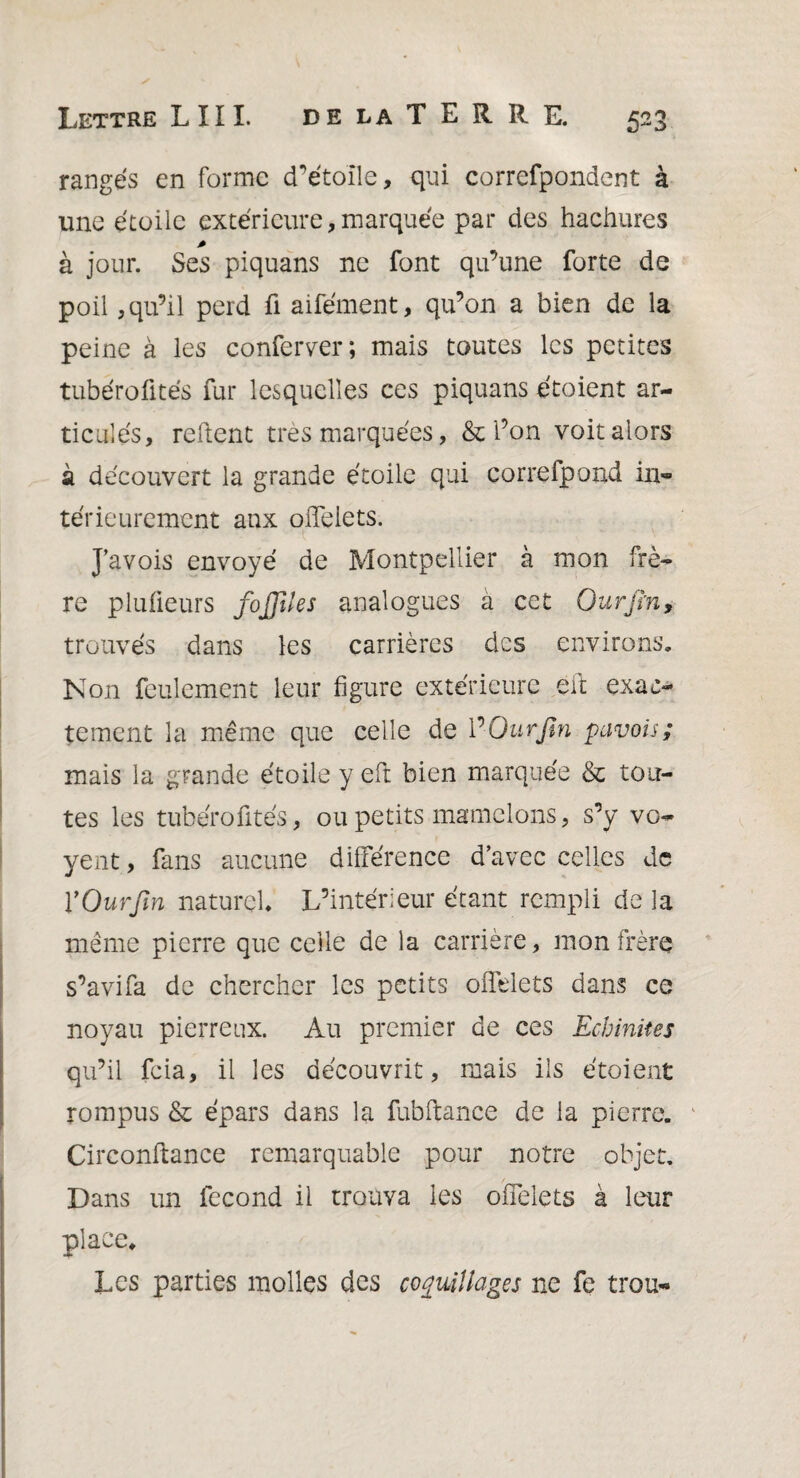 rangés en forme d’étoile, qui correfpondent à une étoile extérieure, marquée par des hachures à jour. Ses piquans ne font qu’une forte de poil, qu’il perd fi aifément, qu’on a bien de la peine à les conférer; mais toutes les petites tubérofités fur lesquelles ces piquans étoient ar¬ ticulés, relient très marquées, & l’on voit alors à découvert la grande étoile qui correfpond in¬ térieurement aux offeiets. J’avois envoyé de Montpellier à mon frè¬ re plufieurs fojfîles analogues à cet Ourjïn, trouvés dans les carrières des environs. Non feulement leur figure extérieure eft exac¬ tement la même que celle de ¥ Ourjïn pavois ; mais la grande étoile y eft bien marquée & tou¬ tes les tubérofités, ou petits mamelons, s’y vo- yent, fans aucune différence d’avec celles de VOurfin naturel L’intérieur étant rempli de la même pierre que celle de la carrière, mon frère s’avifa de chercher les petits offeiets dans ce noyau pierreux. Au premier de ces Echinites qu’il feia, il les découvrit, mais iis étoient rompus & épars dans la fubftance de la pierre. 1 Circonltance remarquable pour notre objet. Dans un fécond il trouva les offeiets à leur place,* Les parties molles des coquillages ne fe trou-