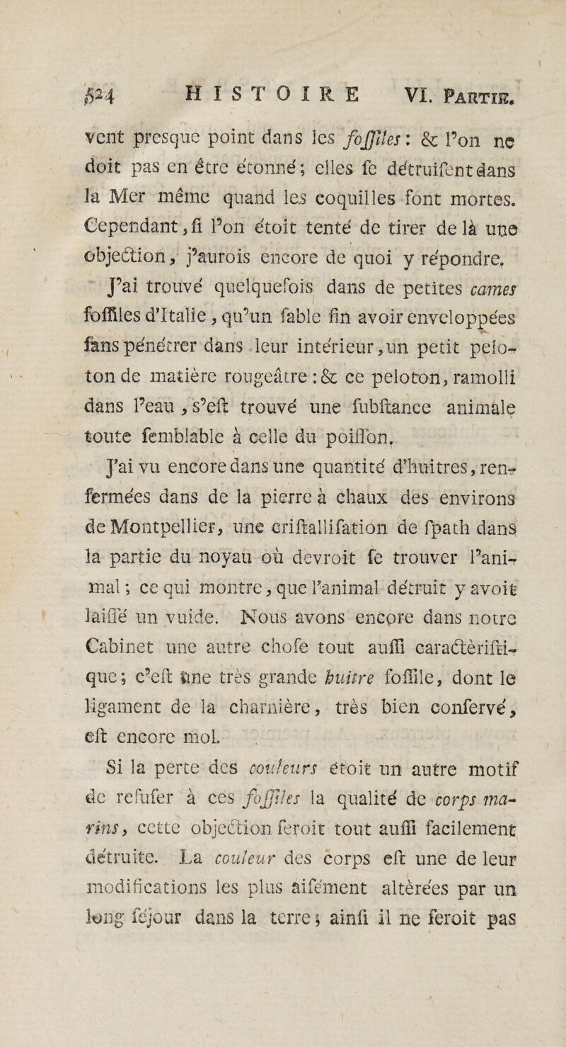 vent presque point dans les 'fojfîtes : & l’on ne doit pas en être étonné; elles fe détruifentdans la Mer même quand le.s coquilles font mortes. Cependantjfi l’on étoit tenté de tirer delà une objection, j’aurois encore de quoi y répondre, j’ai trouvé quelquefois dans de petites cames fbffiles d’Italie, qu’un fable fin avoir enveloppées fans pénétrer dans leur intérieur,un petit pelo¬ ton de matière rougeâtre :& ce peloton, ramolli dans l’eau , s’eft trouvé une fubftance animale toute femblable à celle du poiflon. ? » , J’ai vu encore dans une quantité d’huitrès, ren¬ fermées dans de la pierre à chaux des environs de Montpellier, une criftallifation de fpath dans la partie du noyau où devroit fe trouver l’ani¬ mal ; ce qui montre, que l’animal détruit y avoit iaiiîé un vuide. Nous avons encore dans notre Cabinet une autre chofe tout auffi caraétèrilM- que; c’eft tme très grande buitre foffile, dont le ligament de la charnière, très bien confervé, eft encore mol Si la perte des couleurs étoit un autre motif de refufer à ces fojjtles la qualité de corps ma- rins, cette objection feroit tout auffi facilement détruite. La couleur des corps elt une de leur modifications les plus aifément altérées par un long féjour dans la terre ; ainü il ne feroit pas !