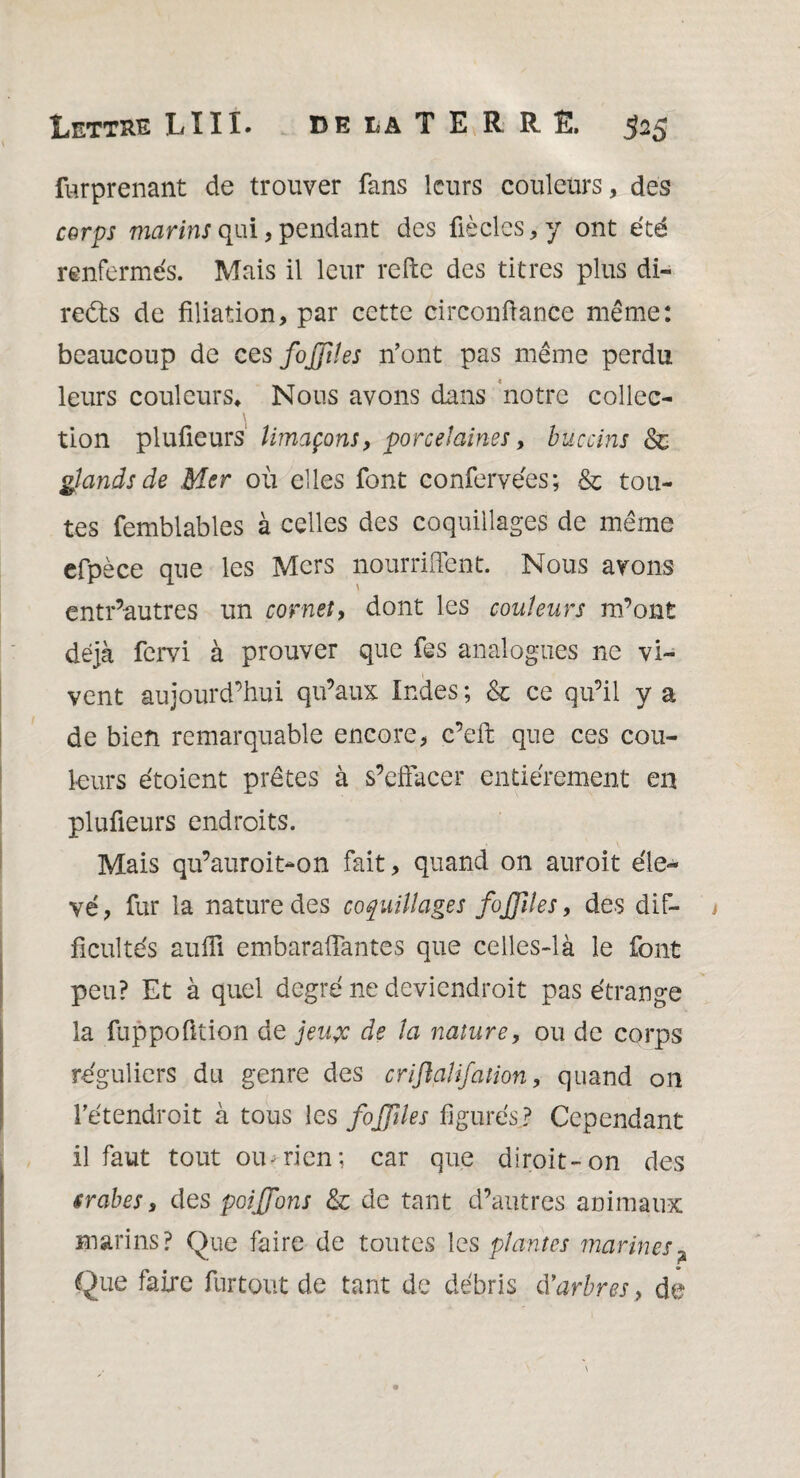 furprenant de trouver fans leurs couleurs, des corps marins qui, pendant des fié clés* y ont été renfermés. Mais il leur refte des titres plus di- reéts de filiation, par cette circonfiance même: beaucoup de ces fojjiîes n’ont pas même perdu leurs couleurs* Nous avons dans notre collec¬ tion plufieurs limaçons, porcelaines, buccins 8c glands de Mer où elles font conformées ; 8c tou¬ tes femblables à celles des coquillages de même efpèce que les Mers nourriffent. Nous avons entr’autres un cornet, dont les couleurs m’ont déjà fervi à prouver que fes analogues ne vi¬ vent aujourd’hui qu’aux Indes ; 8c ce qu’il y a de bien remarquable encore, c’efi: que ces cou¬ leurs étoient prêtes à s’effacer entièrement en plufieurs endroits. Mais qu’auroit-on fait, quand on auroit éle¬ vé, fur la nature des coquillages fijples, des dif¬ ficultés auffi embaraffantes que celles-là le font peu? Et à quel degré ne deviendroit pas étrange la fuppofition de jeuçc de la nature, ou de corps réguliers du genre des criflalifation, quand on l’étendroit à tous les fojjiles figurés? Cependant il faut tout ou;rien; car que diroit-on des srabes, des poiffons 8c de tant d’autres animaux marins? Que faire de toutes les plantes marines? Que faire fur tout de tant de débris Marbres, de?