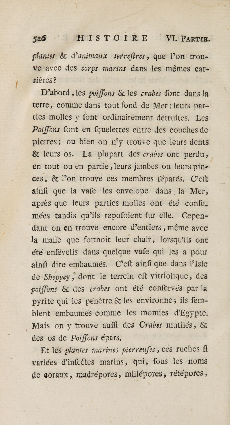 plantes & d * animaux terrejlres, que l’on, trou¬ ve avec des marins dans les mêmes car¬ rières ? D’abord,les poijfons & les crabes font dans la terre, comme dans tout fond de Mer : leurs par¬ ties molles y font ordinairement détruites. Les Poijfons font en fquelettes entre des couches de pierres ; ou bien on n’y trouve que leurs dents & leurs os. La plupart des crabes ont perdu, en tout ou en partie, leurs jambes ou leurs pin* ces, & l’on trouve ces membres féparés. C’eft ainû que la vafe les envelope dans la Mer* après que leurs parties molles ont été confu. niées tandis qu’ils repofoient fur elle. Cepen¬ dant on en trouve encore d’entiers, même avec la malle que formoit leur chair, lorsqu’ils ont été enfévelis dans quelque vafe qui les a pour ainû dire embaumés. C’eft ainfi que dans Plsle de Sbeppev,' dont le terrein eft vitriolique, des poijfons & des crabes ont été confervés par la pyrite qui les pénètre & les environne; ils fem- blent embaumés comme les momies d’Egypte, Mais on y trouve aufîi des Crabes mutilés, & des os de PoijfGns épars. Et les plantes marines pierreufes, ces ruches fl variées d’infectes marins, qui, fous les noms de «oraux, madrépores, millépores, rétépores.