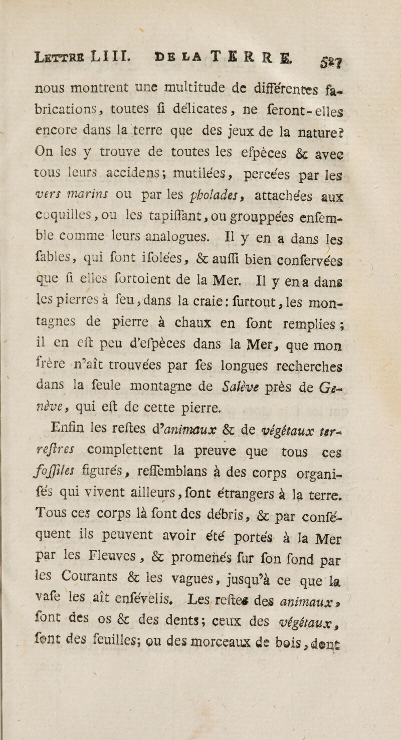 SW nous montrent une multitude de différentes fa¬ brications, toutes fi délicates, ne feront-elles encore dans la terre que des jeux de la nature? On les y trouve de toutes les efpèces & avec tous leurs accidens; mutilées, percées parles •vers marins ou parles phoïades, attachées aux coquilles, ou les tapiffant, ou grouppées enfem- ble comme leurs analogues. Il y en a dans les fables, qui font ifolées, &auffi bien confervées que fi elles fortoient de la Mer. Il y en a dans les pierres à feu, dans la craie : furtout, les mon¬ tagnes de pierre à chaux en font remplies ; il en cft peu d'efpèces dans la Mer, que mon frère n’aît trouvées par fes longues recherches dans la feule montagne de Salive près de Ge¬ nève , qui eft de cette pierre. Enfin les reftes d’animaux & de végétaux ter- reflres complettent la preuve que tous ces fojjiles figurés, reffemblans à des corps organi- fés qui vivent ailleurs, font étrangers à la terre. Tous ces corps là font des débris, & par confé- quent ils peuvent avoir été portés à la Mer par les Fleuves, & promenés fur fon fond par ies Courants & les vagues, jusqu’à ce que la \afe ies ait enfevelis* Les refte# des animaux » tant des os & des dents; ceux des végétaux, font des feuilles; ou des morceaux de bois,dont