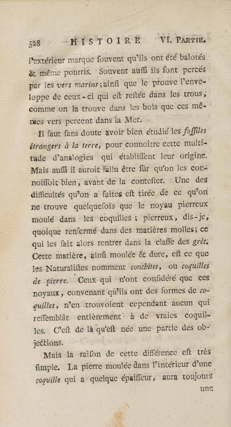 Extérieur marque foitvent qu'ils ont été balotés fc même pourris. Souvent aufli ils font perces par les vers marins ; ainû que le prouve l’enve¬ loppe de ceux-ci qui eft reftée dans les trous, comme on la trouve dans les bois que ces me¬ mes vers percent dans la Mer. Il faut fans doute avoir bien étudié les fojjîles étrangers à la terre, pour connoître cette multi¬ tude d’analogies qui établirent leur origine. Mais auiii il auroit fallu être fur qu'on les con« noiffoit bien, avant de la contefter. Une des difficultés qu’on a faites eft tirée de ce qu’on ne trouve quelquefois que le noyau pierreux moulé dans les coquilles ; pierreux, dis-je, quoique renfermé dans des matières molles; ce qui les fait alors rentrer dans la claffe des grès» Cette matière, ainû moulée & dure, eft ce que les Naturaliftes nomment conchites, ou coquilles de pierre* Ceux qui n'ont conûdéré que ces noyaux, convenant qu’ils ont des formes de co¬ quilles, n’en trouvoient cependant aucun qui reffemblât entièrement à de vraies coquil¬ les. C’eft de là qu’eft née une partie des ob~ jeétions. Mais la raifon de cette différence eft très fimple* La pierre moulée dans l’intérieur d’une coquille qui a quelque épaiffeur, aura toujours une