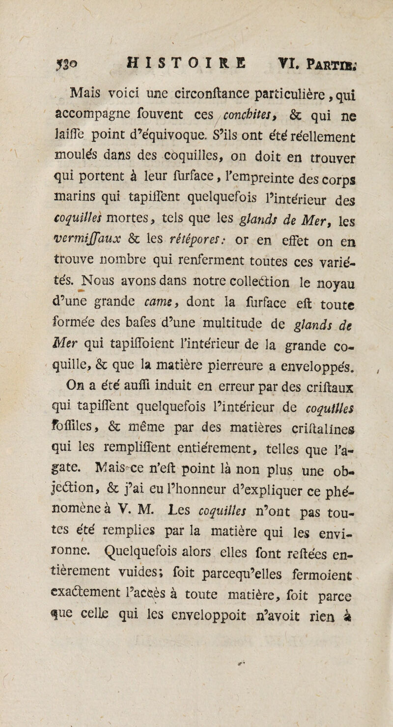 Mais voici une circonitance particulière, qui accompagne fouvent ces conchites, & qui ne laiffc point d’équivoque. S’ils ont été réellement moulés dans des coquilles, on doit en trouver qui portent à leur furface, l'empreinte des corps marins qui tapiffent quelquefois l’intérieur des coquilles mortes, tels que les glands de Mer, les vermiJJ'aux & les rêîêpores: or en effet on en trouve nombre qui renferment toutes ces varié¬ tés. Nous avons dans notre collection le noyau d’une grande came, dont la furface eft toute formée des bafes d’une multitude de glands de Mer qui tapiffoient l’intérieur de la grande co¬ quille, & que la matière pierreure a enveloppés. On a été aufft induit en erreur par des criftaux qui tapiffent quelquefois l’intérieur de coquilles Foiïiles, & même par des matières çriltalines j qui les rempliffent entièrement, telles que l’a¬ gate. Mais ce n’elt point là non plus une ob¬ jection, & j’ai eu l’honneur d’expliquer ce phé¬ nomène à V. M. Les coquilles n’ont pas tou¬ tes été remplies par la matière qui les envi¬ ronne. Quelquefois alors elles font reliées en¬ tièrement vuides; foit parcequ’elles fermoient exactement l’accès à toute matière, foit parce que celle qui les enveloppoit n’avoit rien à