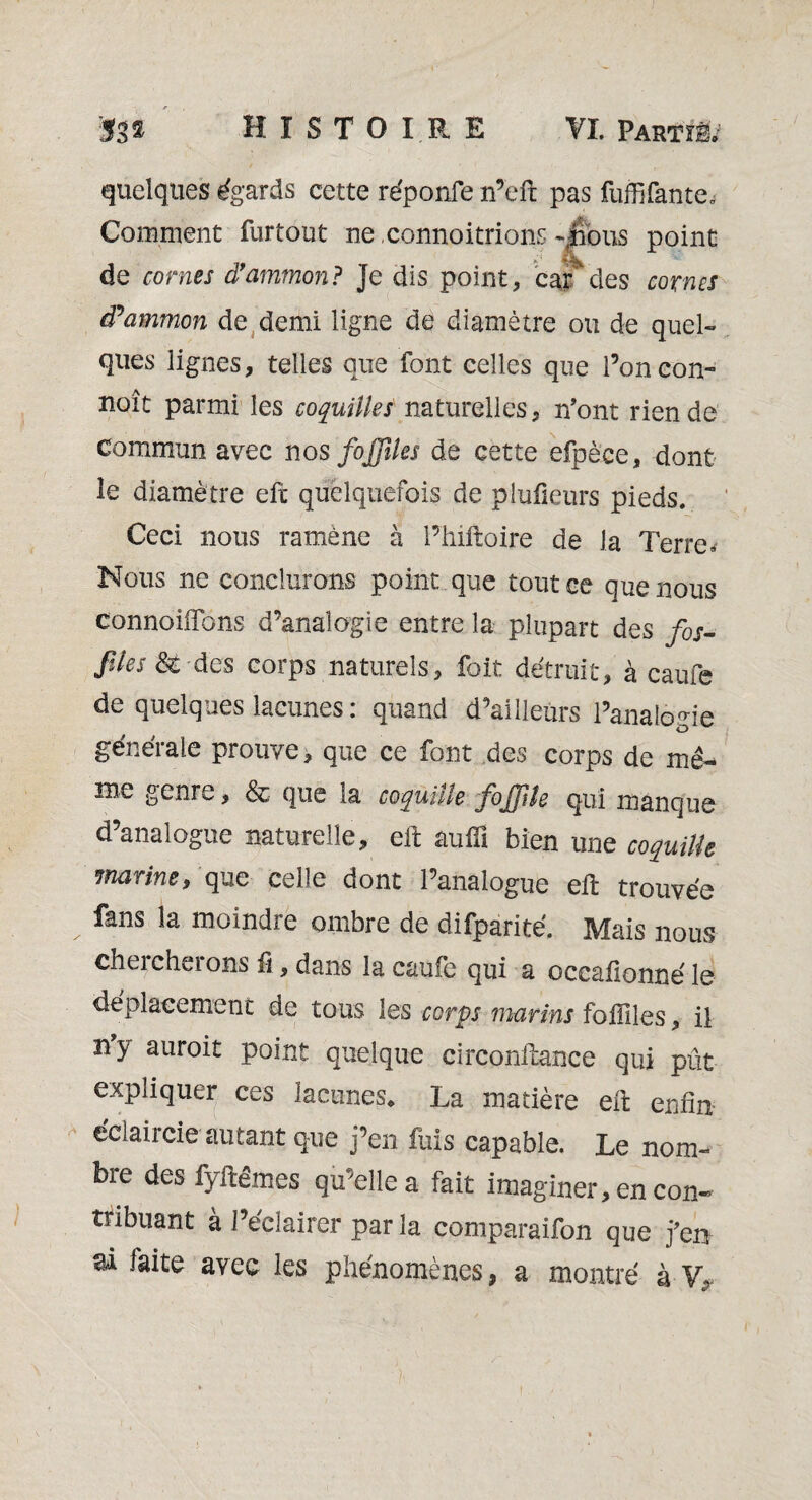 quelques égards cette réponfe n’eft pas fuffifautes Comment furtout ne connoitrions 4Îbus point Si v- de cornes d’ammon? Je dis point, cardes cornes tPammon de demi ligne de diamètre ou de quel¬ ques lignes, telles que font celles que l’on con¬ çoit parmi les coquilles naturelles, n'ont rien de commun avec nos foJJUes de cette efpèce, dont le diamètre eft quelquefois de piufieurs pieds. Ceci nous ramène à l’inftoire de Ja Terre* Nous ne conclurons point que tout ce que nous connoiflons d’analogie entre la plupart des fis- files & des corps naturels, foit détruit, à came de quelques lacunes: quand d’ailleurs l’analogie générale prouve, que ce font des corps de mê¬ me genre, & que la coquille foJJUe qui manque d’analogue naturelle, eft suffi bien une coquille marine, que celle dont l’analogue eft trouvée fans la moindre ombre de difparité. Mais nous chercherons fi, dans la caufe qui a occafionné le déplacement de tous les corps marins foililes, il ny auroit point quelque circonftance qui pût expliquer ces lacunes. La matière eft enfin éclaircie autant que j’en fuis capable. Le nom¬ bre des fyftêmes qu’elle a fait imaginer, en con¬ tribuant à l’éclairer par la comparaifon que j’en ai faite avec les phénomènes, a montré à V,