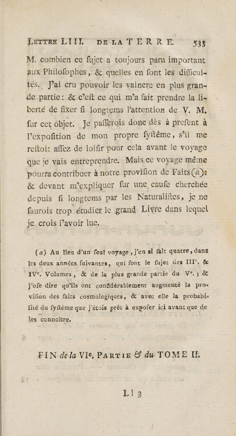 M. combien ce fujet a toujours paru important aux Philofophes, & quelles en font les difikul- tes. J’ai cru pouvoir les vaincre en plus gran¬ de partie: & c’cft ce qui m’a fait prendre la li- S berté de fixer fi longtems l'attention de V. M* fur cet objet. Je paflferois donc dès à prefent à l’expofition de mon propre fyftême, s’il me rcftoit afïez de loifir pour cela avant le voyage que je vais entreprendre. Mais ce voyage même pourra contribuer à notre provifion de Faits (V): & devant m’expliquer fur une caufe cherchée depuis fi longtems par les Naturaliftes, je ne faurois trop étudier le grand Livre dans lequel je crois l’avoir lue. (a) Au lieu d’un feul voyage , j’en aï fait quatre, dans les deux années fuivantes, qui font le fujet des III', & IVe. Volumes , & de la plus grande partie du Ve. 5 & j’ofe dire qu’ils ont confldérablement augmenté la pro» vifion des faits cosmologiques, & avec elle la probable lité du fyftême que j’étais prêt à expofer ici avant que de les connoître. t FIN delà VI«. Partie & du TOME II. L1 3 1