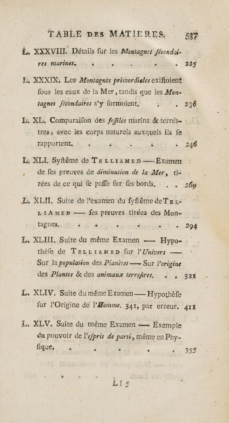 L. XXXVIII. Détails fur les Montagnes Jéeondai- res marines. * . . .225 L. XXXIX. Les Montagnes primordiales exiûoieni fous les eaux de la Mer,tandis que les Mon- tagnes fécondaires s’y formoient. ; 236 L. XL. Comparaifon des frfiles marins & terres¬ tres , avec les corps naturels auxquels ils fe rapportent. ; . ’ . 246 L. XLI. Syftême de Telliameu — Examen de fes preuves de diminution de la Mer, ti¬ rées de ce qui fe pafîe fur fes bords. . . 26$ Jb. XLII. Suite de l’examen du fyflême deTs l- l i A med •— fes preuves tirées des Mon¬ tagnes. * . w. . 2 94 L. XLIIL Suite du même Examen — Hypo- thèfe de Telliamed fur Y Univers —- * Sur la population des Plané?ât Sur Y origine des Plantes 8c des animaux terrefires. « . 32% Lu XLIV. Suite du même Examen—Hypothèfe lur l’Origine de VSomme. 341, par erreur. 411 L. XLV. Suite du même Examen — Exemple du pouvoir de Yefprit de parti3 même en Pby- fjque. ... LI 1 * 355