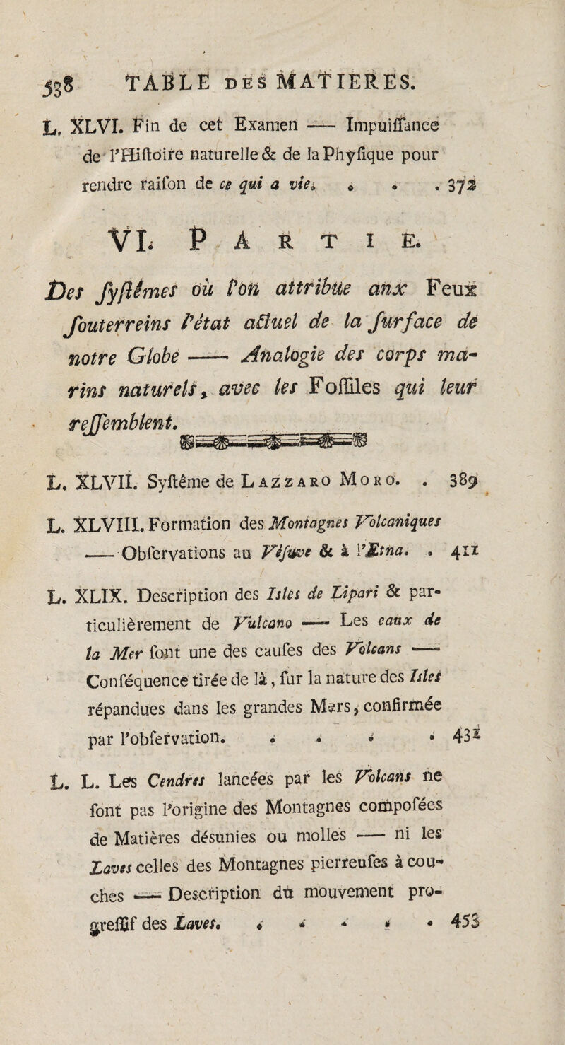 L» XLVL Pin de cet Examen —- ïmpuitfancë de THiftoire naturelle^ de IaPhyfique pour rendre rairon de ce qui a vie» « . . 372 VI* Partie. / » f Jjes fyftémes ou POn attribue aux Feux Jouterreins P état aâuel de la fur face dé notre Globe —— Analogie des corps ma- rins naturels x avec les Fofilles qui leur rejjemblent. , L, XLVII. Syftême de Lazzaro Moro. . 389 L. XLVIII. Formation des Montagnes Volcaniques — Obferyations au Vèfwue & à l’Mtna. , 411 L. XLIX. Description des Isles de Lipari & par¬ ticulièrement de Vulcano —- Les eaux de la Mer font une des caufes des Volcans —- Conféquence tirée de là, fur la nature des Isles répandues dans les grandes Mers * confirmée par Pobfervation. * . • • 43 £ L. L. Le*s Cendres lancées par les Volcans ne font pas l'origine des Montagnes conipofées de Matières désunies ou molles -— ni les Laves celles des Montagnes pierreufes à cou¬ ches —- Description du mouvement pro- ^refifif des Laves• ♦ * * * «453