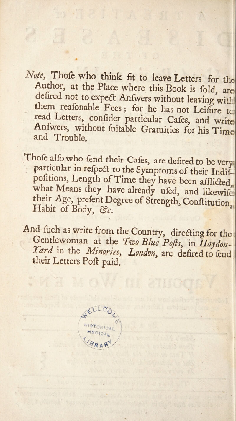 Note, Thole who think fit to leave Letters for the Author, at the Place where this Book is fold, are defired not to expeft Anfwers without leaving with them reafonable Fees; for he has not Leifure tc read Letters, confider particular Cafes, and write Anfwers, without fuitable Gratuities for his Time and Trouble. Thofe alfo who fend their Cafes, are defired to be veru particular in relpeit to the Symptoms of their Indif- poutions, Length of Time they have been afflicSed what Means they have already ufed, and likewife u u- I^egree of Strength, Conftitution, Habit of Body, &c. * Ai^ fuch as write from the Country, diredling for the Gentlewoman a,t the Two Blue Pojis, in Haydon- ard in the Minorles, London, are defired to fend their Letters Poll paid.