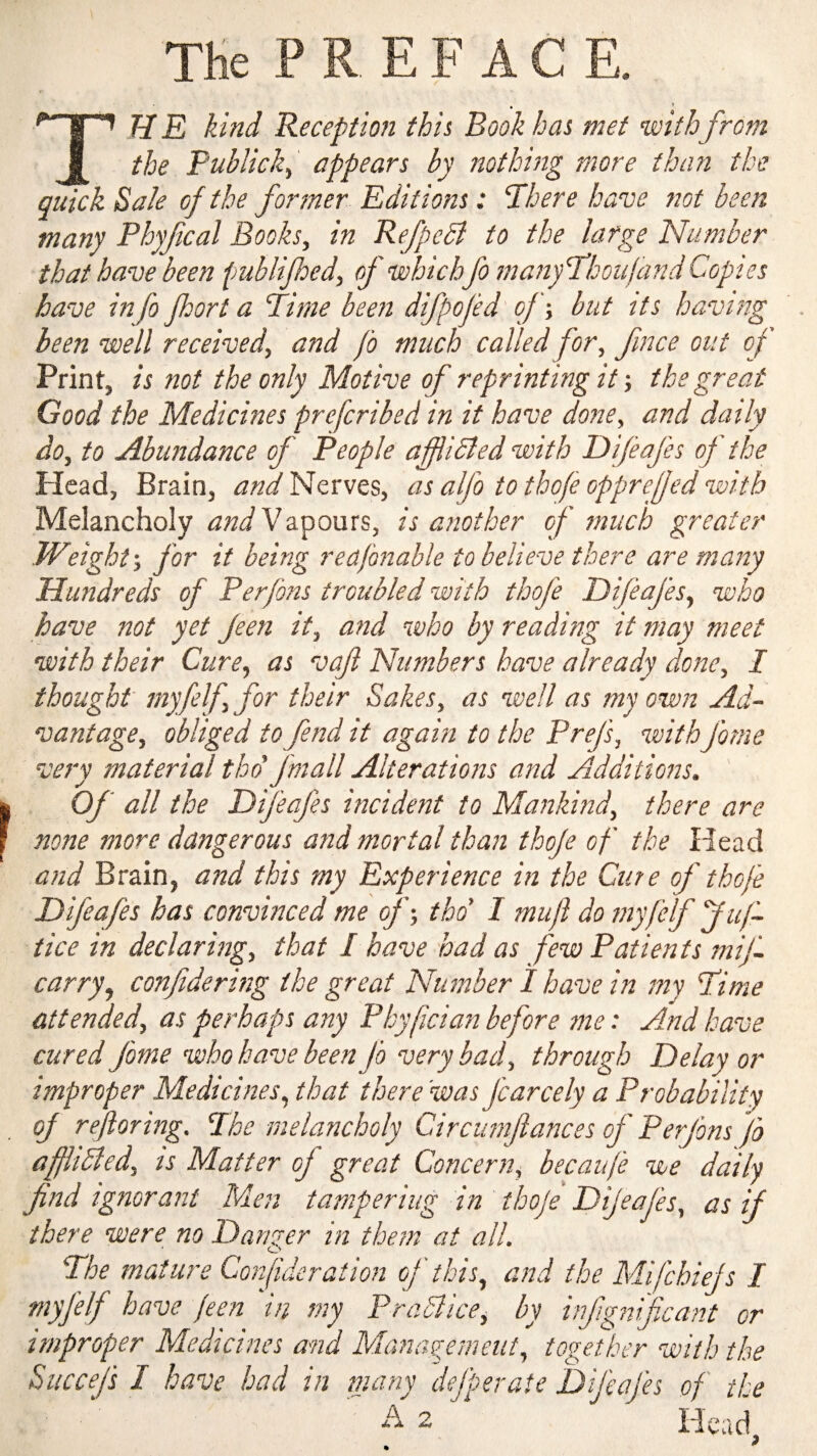 THe P R E F A C E. TH E kind deception thh Book has met withfrom the Publick^ appears by nothing more than the quick Sale of the fortner Editions: There have not been many Phyfical Books, in Refpebi to the large Number that have been fmblijhed, of whichfo manyThoiifand Copies have info port a Time been difpojed' ofbut its having been well received, and fo much called for, fmce out of Print, is not the only Motive of reprinting it •, the great Good the Medicines prefcribed in it have done, and daily do, to Abundance of People afiibled with Dijeafes of the Head, Brain, Nerves, as alfo tothofe opprejfedwith Melancholy Vapours, is another of much greater Weight-, for it being reajbnable to believe there are many Hundreds of Perfons troubled with thofe Dijeafes, who have not yet Jeen it, and who by reading it may meet with their Cure, as vaf Numbers have already done, I thought myfelf, for their Sakes, as well as my own Ad¬ vantage, obliged to fend it again to the Prefs, withfome very material thd fmall Alterations and Additions. ' Of all the Dijeafes incident to Mankind, there are none more dangerous and mortal than thofe of the Head and Brain, and this my Experience in the Cure of thofe Difeafes has convinced me of-, tho' I muft do myfelf fuf- tice in declaring, that I have had as few Patients mif- carry, confide ring the great Number I have in my Time attended, as perhaps any Pbyfician before me: And have cured fome who have been fo very bad, through Delay or improper Medicines, that there 'was fcarcely a Probability oj rejloring. The melancholy Circumfiances of Perfons fo affhdled, is Matter of great Concern, becaiife we daily find ignorant Men tampering in thofe Dijeafes, as if there were no Danger in them at all. The mature Corfideration of this, and the Mifchiefs I P^^'^dlice, by infgmficant or improper Medicines and Management, together with the Succefs I have had in many defperate Difeafes of the 2 Hcadj