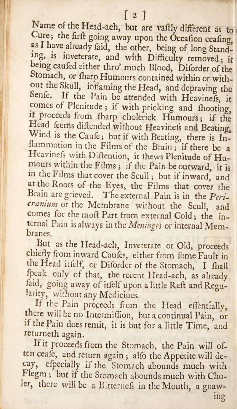 Name of the Head-ach, but are vaftly different as to Cure} the firft going away upon the Occafion ceafing, as I have already faid, the other, being of long Stand- ^ng, is inveterate, and with Difficulty removed; it being caufed either thro’ much Blood, Diforder of the Stomach, or fharp Humours contained within or with¬ out the Skull, inflaming the Head, and depraving the Senfe. If the Pain be attended with Heavinefs, it comes of Plenitude ; if with pricking and fhooting, h proceeds from fharp cholerick Humours} if the Head feems diftended without Heavinefs and Beating, Wind is the Caufej but if with Beating, there is In- namrnation in the Films of the Brain } if there be a Heavinefs with Diftention, it thews Plenitude of Hu¬ mours within the Films} if the Pain be outward, it is in the Films that cover the Scull; but if inward and at the Roots of the Eyes, the Films that cover the Brain are grieved. The external Pain is in the Peri- craiiium or the Membrane without the Scull, and comes for the rnoft Part from external Cold} the in¬ ternal Pain is always in the Meninges or internal Mem¬ branes. But as the Flead-ach, Inveterate or Old, proceeds chiefly from inward Caufes, either from fome Fault in the Head itfelf, or Diforder of the Stomach, I fliall fpeak only of that, the recent Hcad-ach, as already faid, going away of itfelf upon a little Reft and Regu- larity, without any Medicines. If the Pain propeeds from the Head efTentlally, there will be no Intermiffion, but a continual Pain, or if the Pain does remit, it is but for a little Time, and , returneth again. If it proceeds from the Stomach, the Pain will of¬ ten ceafe, and return again ; alfo the Appetite will de¬ cay, e/pecially if the Stomach abounds much with Flegm} but if the Stomach abounds much with Cho- Icr, there will be a Eitternefs in the Mouth, a gnaw¬ ing