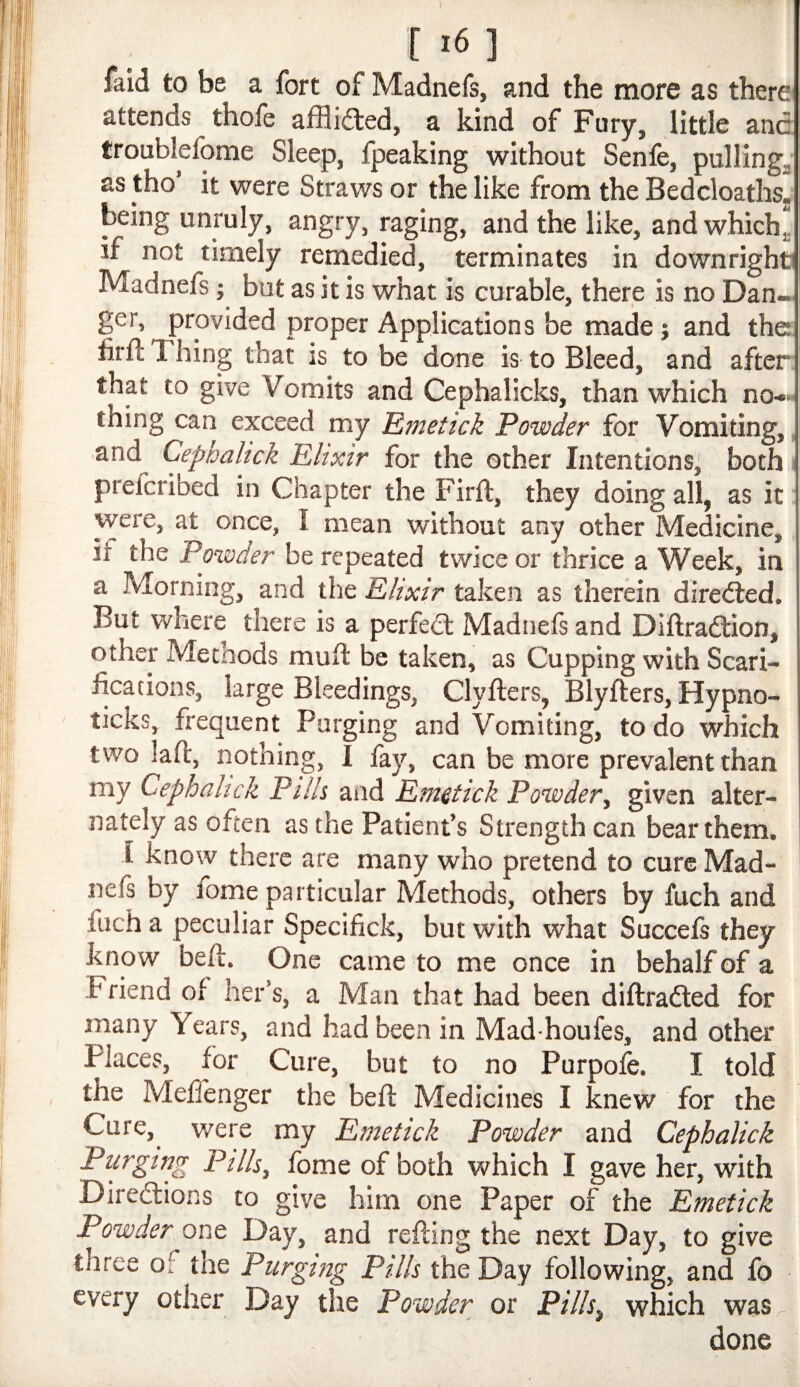 [ >6 ] faid to be a fort of Madnefs, and the more as there attends thofe afflided, a kind of Fury, little and troublefome Sleep, fpeaking without Senfe, pullings as tho’ it were Straws or the like from the BedcloathSj being unruly, angry, raging, and the like, and which,, if not timely remedied, terminates in downright Madnefs j but as it is what is curable, there is no Dan- ger, provided proper Applications be made j and the firfi; T hing that is to be done is to Bleed, and after that to give Vomits and Gephalicks, than which no-«- thing can exceed my Emetick Powder for Vomiting, and Cephalick Elixir for the other Intentions^ both ^ prefcribed in Chapter the Firft, they doing all, as it were, at once, I mean without any other Medicine, if the Powder be repeated twice or thrice a Week, in a Morning, and the Elixir taken as therdn diredled. But where there is a perfed Madnefs and Diftradion, other Methods mufl be taken, as Cupping with Scari¬ fications, large Bleedings, Clyfters, Blyfters, Hypno- ticks, frequent Purging and Vomiting, to do which two lafl, nothing, I fay, can be more prevalent than my Cephahek Pills and Emetick Powdery given alter¬ nately as often as the Patient’s Strength can bear them. ! 1 know there are many who pretend to cure Mad¬ nefs by lome particular Methods, others by fuch and fuch a peculiar Specifick, but with what Succefs they know befl. One came to me once in behalf of a Friend of her’s, a Man that had been diftraded for many Years, and had been in Mad houfes, and other Places, for Cure, but to no Purpofe. I told the Mefienger the bell Medicines I knew for the Cure,^ were my Emetick Powder and Cephalick Purging Pills, fomeofboth which I gave her, with Diredions to give him one Paper of the Emetick Powder one Day, and refting the next Day, to give three of the Purging Pills the Day following, and fo every other Day tlie Powder or Pills, which was.- done