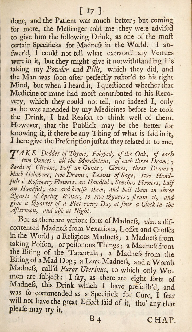 [ >7 ] done, and the Patient was much better j but coming for more, the Meflcnger told me they were advifed to give him the following Drink, as one of the moft certain Specificks for Madnefs in the World. I an- fwer’d, I could not tell what extraordinary Vertues were in it, but they might give it notwithftanding his taking my Powder and Pills, which they did, and the Man was foon after perfedlly reftor’d to his right Mind, but when i heard it, I queftioned whether that Medicine or mine had moft contributed to his Reco¬ very, which they could not tell, nor indeed I, only as he was amended by my Medicines before he took the Drink, I had Reafon to think well of them. However, that the Publick may be the better for knowing it, if there be any Thing of what is faid in it, I here give the Prefcription juftas they related it to me. *T^AKE Dodder of nyme. Polypody of the Oak, of each two Ounces ; all the Myrabolans, of each three Drams ; Seeds of Citrons, half an Ounce % Cloves, three Drams % Mack Hellebore, two Drams-, Leaves of Sage, two Hand¬ fuls ;■* Rofemary Flowers, an Handful Stachas Flowers, half an Handful; cut and bruife them, and boil them in three ^arts of Spring Water, to two ^arts -, ftrain it, and give a ^.arter of a Pint every Day at four a Clock in the Afternoon, and alfo at Night. But as there are various forts of Madnefs, viz. a dif- pntented Madnefs from Vexations, Loffes and Crofles in the World i a Religious Madnefs j a Madnefs from taking Poifon, or poifonous Things; a Madnefs from the Biting of the Tarantula ; a Madnefs from the Biting of a Mad Dog i a Love Madnefs, and a Womb Madnefs, call’d Furor Uterinus, to which only Wo¬ men are fubjedl: I fay, as there are eight forts of Madnefs, this Drink which I have prefcrib’d, and was fo commended as a Specifick for Cure, i fear will not have the great Effedt faid of it, tho’ any that pleafe may try it. B 4 CHAP.