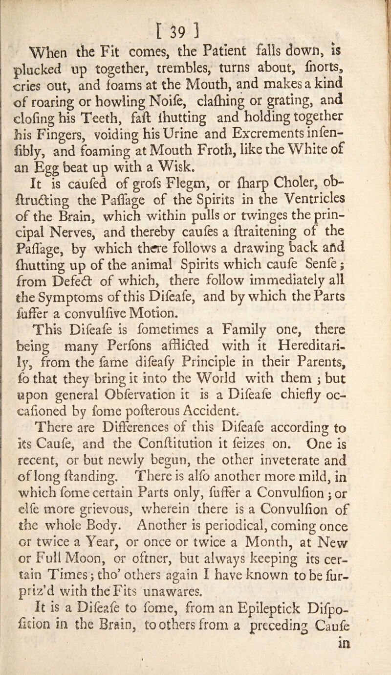 When the Fit comes, the Patient falls down, is plucked up together, trembles, turns about, fnorts, cries out, and foams at the Mouth, and makes a kind of roaring or howling Noife, clafhing or grating, and clofing his Teeth, fall ihutting and holding together his Fingers, voiding his Urine and Excrements infen- fibly, and foaming at Mouth Froth, like the White of an Egg beat up with a Wisk. It is caufed of grofs Flegm, or fharp Choler, ob¬ truding the Paffage of the Spirits in the Ventricles of the Brain, which within pulls or twinges the prin¬ cipal Nerves, and thereby caufes a flraitening of the Paffage, by which there follows a drawing back afid {hutting up of the animal Spirits which caufe Senfe; from Defed of which, there follow immediately all the Symptoms of this Difcafe, and by which the Parts fuffer a convulfive Motion. This Difeafe is fometlmes a Family one, there being many Perfbns afiiided with it Hereditari¬ ly, from the fame difeafy Principle in their Parents, fo that they bring it into the World with them j but upon general Obfervation it is a Difeafe chiefly oc- cafioned by fome pofterous Accident.- There are Differences of this Difeafe according to ks Caufe, and the Conflitution it feizes on. One is recent, or but newly begun, the other inveterate and of long ffanding. There is alfo another more mild, in which fome certain Parts only, fuffer a Convulfion 5 or elfe more grievous, wherein there is a Convulfion of the whole Body. Another is periodical, coming once or twice a Year, or once or twice a Month, at New or Full Moon, or oftner, but always keeping its cer¬ tain Times j tho’ others again I have known to be fur- priz’d with the Fits unawares. It is a Difeafe to fome, from an Epileptick Dlfpo- fftion in the Brain, to others from a preceding Caufe