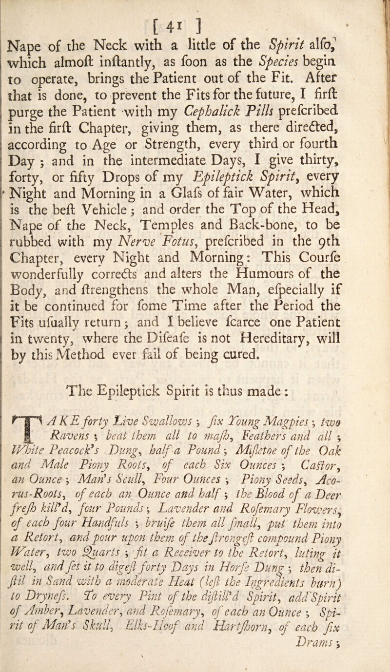 Nape of the Neck with a little of the Spirit which almoft inftantly, as foon as the Species begia to operate, brings the Patient out of the Fit. After , that is done, to prevent the Fits for the future, I firft I purge the Patient with my Cephalick Pills prefcribed in the firft Chapter, giving them, as there diredted, according to Age or Strength, every third or fourth I Day ; and in the intermediate Days, I give thirty, ( forty, or fifty Drops of my Ppileptick Spirit^ every I* Night and Morning in a Glafs of fair Water, which j is the beft Vehicle ; and order the Top of the Head, i Nape of the Neck, Temples and Back-bone, to be i rubbed with my Nerve Fotus, prefcribed in the 9th ; Chapter, every Night and Morning; This Courfe j wonderfully corredls and alters the Humours of the i Body, and firengthens the whole Man, efpecially if j it be continued for feme Time after the Period the I Fits ufually return 5 and I believe fcarce one Patient I in twenty, where the Difeafe is not Hereditary, will [ by this Method ever fail of being cured. 4 1 I The Epileptick Spirit is thus made: ) i AKE forty Five S'wallows •, fix Toung Magpies two Ravens •, beat them all to mafo^ Feathers and all ; V/hite Peacock’s .Eiing^ half a Pound-, Mifetoe of the Oak and Male Piony Roots, of each Six Ounces Catfor, an Ounce ^ Man’s Scull, Four Ounces Piony Seeds, Aco- rus~Roots, of each an Ounce and half the Blood of a Deer frejh kill’d, four Pounds Lavender and Rofemary Flowers: of each four Handfuls bruife them all fmall, put them into j a Retort, and pour upon them of the firongeft compound Piony Water, two ^larts -, ft a Receiver to the Retort, luting it well, and fet it to digeft forty Days in Horfe Dung then di- ftil in Sand with a moderate Heat (left the Ingredients burn) to Drynefs. Do every Pint of the diftill’d Spirit, addLpirit of Amber, Lavender, and Rofemary, of each an Ounce Spi¬ rit of Man’s Shill, Elks-Hoof and Hartfoorn, of each Drams
