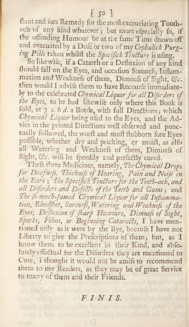 flant and fare Remedy for the mod excruciating Tooth- ach of any kind whatever; but more efpecially fo, if the offending Humour be at the fame Time drawn off and evacuated by a Dofe or two of my Cephalick Purg¬ ing Pills taken whilft the Specijlck ‘TinSlure isufing. So likewife, if a Catarrh or a Defluxion of any kind fhould fail on the Eyes, and occafion Sorenefs, Inflam¬ mation and Weakneff of them, Dimnefs of Sight, ©c. then would I advife them to have Recourle immediate¬ ly to the celebrated Chymical Liquor Jor all Disorders of the Eyes, to be had likewile only where this Book is lold, at 3 s, 6 d.-3i Bottle, with full Diredlions; which Chymical Liquor being ufcd to the Eyes, and the Ad¬ vice in the printed Diredfions well obferved and punc- i tuahy followed, the worfl and moft ffubborn fore Eyes poffible, v>diether dry and pricking, cr moift, as alfo all vVatenng and Weaknefs of them, Dimnefs of Sight, &c. will be fpeedily and perfedlly cured. Theff t^ree Medicines, namely, Lke Chymical Drops for Deafncfs, Hhicknejs of Hearing, Pain and Noije in the Ears 'The Specijlck LinSlurefor the T'ooth-ach, and all Diforders and DefeBs of the Teeth and Gums; and The fo-much-famed Chymical Liquor for all Inflamma¬ tion, Bloodfiot, Sorenefs, Watering andWeaknef of the Eyes, Defuxion of fearp Humours, Dimnefs of Sight, Specks, Films, or Beginning CataraBs, I have men¬ tioned only as it were by the Bye, becaufe I have not Liberty to give the Prefcriptions of them; but, as I know them to be excellent in their Kind, and abfo- lutely effedlual for the Diforders they are mentioned to Cure, i thought it would not be amifs to recommend them to my Readers, as they may be of great Service to manv of them and their Friends. FINIS.