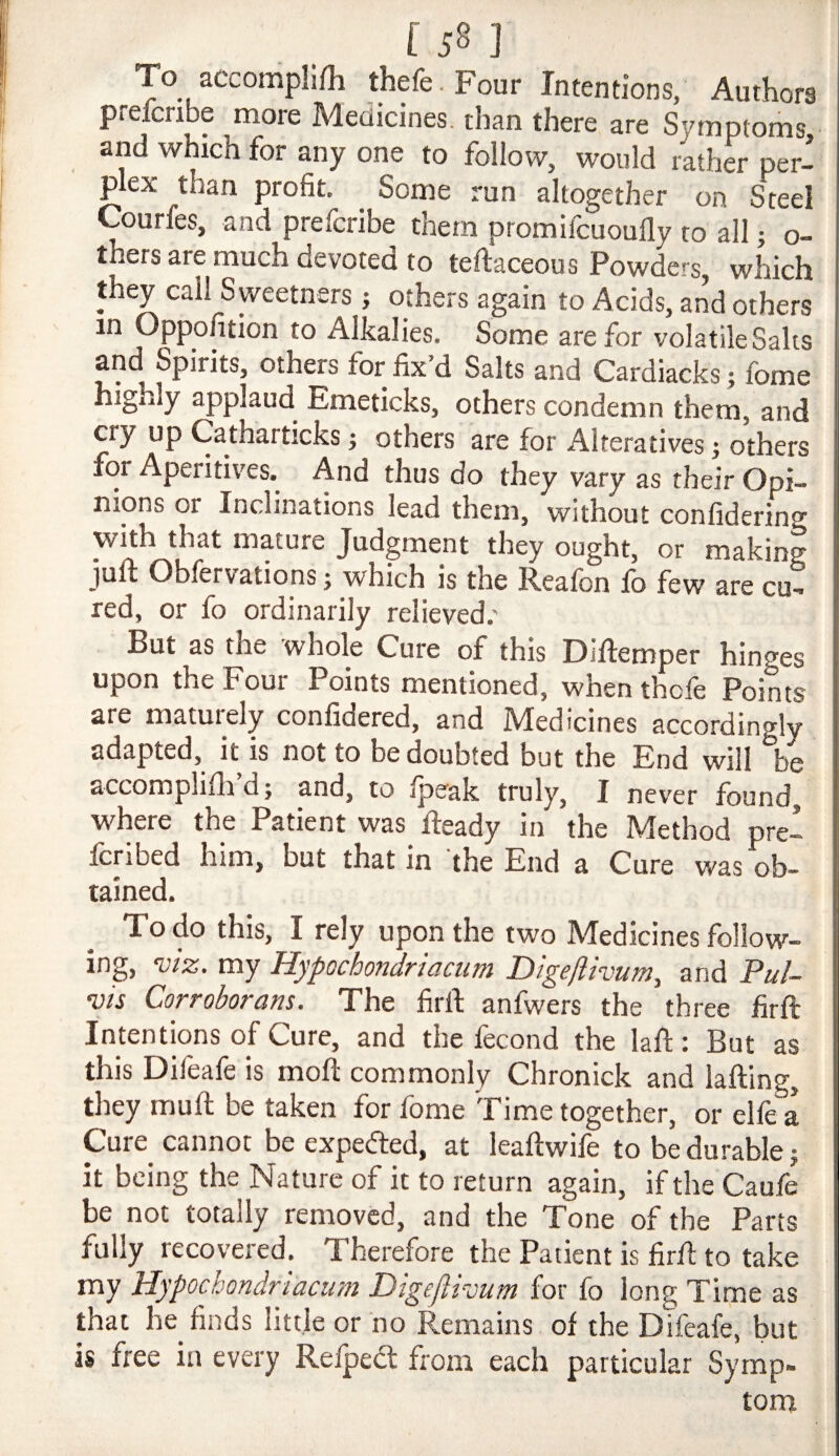 Lsn To accomplifh thefe.Four Intentions, Authors preicribe more Medicines, than there are Symptoriis, and which for any one to follow, would rather per¬ plex than profit. Some run altogether on Steel Courfes, and prefcribe them promifcuoufly to all; o- thers are much devoted to teftaceous Powders which they call S weetners; others again to Acids, and others in Oppofition to Alkalies. Some are for volatile Saks and Spirits, others for fix’d Salts and Cardiacks j fome highly applaud Emeticks, others condemn them, and cry up Catharticks; others are for Alteratives; others for Aperitives. And thus do they vary as their Opi¬ nions or Inclinations lead them, without confidering with that mature Judgment they ought, or making juft Oblervations j which is the Reafon fb few are cu¬ red, or fo ordinarily relieved.' But as the whole Cure of this Diftemper hinges upon the Four Points mentioned, when thcfe Points are maturely confidered, and Medicines accordingly adapted, it is not to be doubted but the End will be accomplifla’d; and, to Ipeak truly, I never found, where the Patient was fteady in the Method prel Icribed him, but that in the End a Cure was ob¬ tained. To do this, I rely upon the two Medicines follow¬ ing, Viz. my Hypochondriaciim Digeftivum, and Pul- vis Corroborans. The firft anfwers the three firft Intentions of Cure, and the fecond the laft; But as this Dileale is moft commonly Chronick and lafting, they muft be taken for fome Time together, or elfe a Cure cannot be expedled, at leaftwife to be durable j it being the Nature of it to return again, if the Caufe be not totally removed, and the Tone of the Parts fully recovered. Therefore the Patient is firft to take my Uypochondnacum Digefiivum for fo long Time as that he finds little or no Remains of the Dtfeafe, but is free in every Refped: from each particular Symp¬ tom