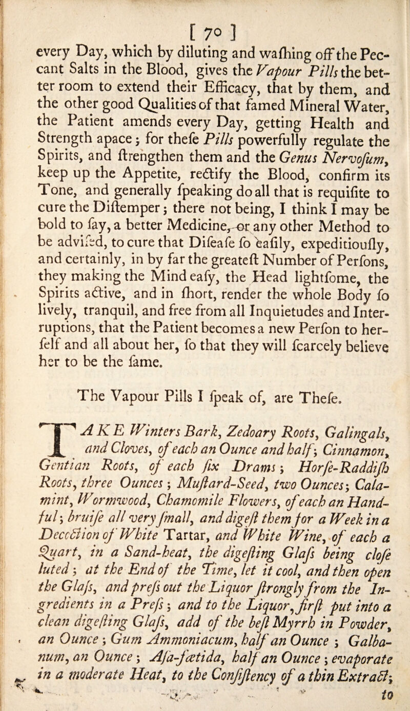 every Day, which by diluting and wafliing off the Pec¬ cant Salts in the Blood, gives the Vapour Pills the bet¬ ter room to extend their Efficacy, that by them, and the other good Qualities of that famed Mineral Water, the Patient amends every Day, getting Health and Strength apace j for thefe Pills powerfully regulate the Spirits, and ftrehgthen them and the Genus NervofuWy keep up the Appetite, redfify the Blood, confirm its Tone, and generally fpeaking do all that is requifite to cure the Diftemper j there not being, I think I may be bold to fay, a better Medicine,-©r any other Method to be advifed, to cure that Difeafe fo ^afily, expeditioufly, and certainly, in by far the greateft Number of Perfons, they making the Mindeafy, the Head lightfome, the Spirits aftive, and in fhort, render the whole Body fo lively, tranquil, and free from all Inquietudes and Inter- ruptions, that the Patient becomes a new Perfon to her- felf and all about her, fo that they will fcarcely believe her to be the fame. The Vapour Pills I Ipeak of, are Thefe. AKE Winters Bark, Zedoary Roots, Galingals^ and Cloves, of each an Ounce and half-. Cinnamon, Gentian Roots, of each fix Drams Horfe-Raddijh Roots, three Ounces; Mujlard-Seed, two Ounces-, Cala- mint. Wormwood, Chamomile Flowers, of each an Hand¬ ful ; bruife all veryJmall, and digejl them jor a Week in a Deception of White Tartar, and White Wine, of each a ^art, in a Sand-heat, the digejling Glafs being clofe luted -, at the End of the Pime, let it cool, and then open the Glafs, and prefs out the Liquor Jlrongly from the In¬ gredients in a Prefs; and to the Liquor, fir ft put into a clean digefling Glafs, add of the befi Myrrh in Powder, an Ounce -, Gum Ammoniacum, half an Ounce Galba- num, an Ounce -, Afa-fcetida, half an Ounce -, evaporate in a moderate Heat, to the Confifiencj of a thin Extradl-, . - ' ' to