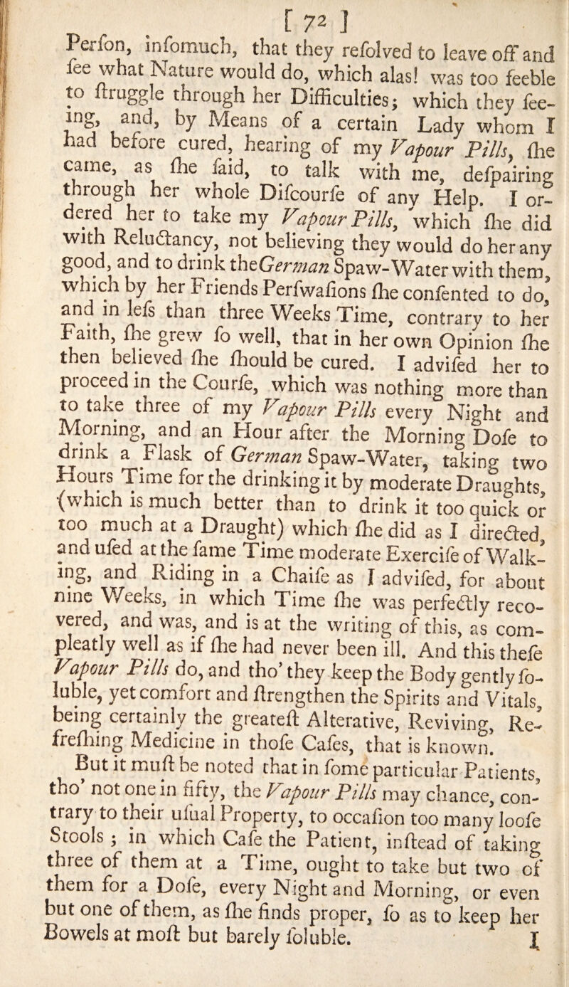 [72 J Perfon, infomuch, that they refolded to leave off and fee what Nature would do, which alas! was too feeble to ftruggle through her Difficulties; which they fee- ing, and, by Means of a certain Lady whom I had before cured, hearing of my Vapour Pills, the came, as ffie laid, to talk with me, defpairing through her whole Difcourfe of any Help I or¬ dered her to take my Vapour Pills, 'which ffie did with Reluftancy, not believing they would do her any good, and to diink ^dci&Gernian Spaw-Water with them which by her Friends Perfwafions ffie confented to do* and in lefs than three Weeks Time, contrary to her h aith, ffie grew fo well, that in her own Opinion ffie then believed ffie ffiould be cured. I advifed her to pioceedin the Courfe, which was nothing more than to take three of my Vapour Pills every Night and Morning, and an Hour after the Morning Dofe to drink a Flask of German Spaw-Water, taking two Hours Time for the drinking it by moderate Draughts (which is much better than to drink it too quick oJ too much at a Draught) which ffie did as I diredted and ufed at the fame Time moderate Exercife of Walk¬ ing, and Riding in a Chaife as I advifed, for about nine Wectcs, in which Time ffie was perfedlly reco¬ vered, and was, and is at the writing of this, as com- pleatly well as if ffie had never been ill. And this thefe Vapour Pills do, and tho’ they keep the Body gently fo- luble, yet comfort and flrengthen the Spirits and Vitals, being certainly the greatefl Alterative, Reviving, Re-» freffiing IVIedicine in thofe Cafes, that is known. Ptit It muff be noted that in fome particular Patients tho not one in fifty, the Vapour Pills may chance, con¬ trary to their ufual Property, to occafion too many loofe Stools ; in which Cafe the Patient, inftead of taking thiee of them at a Time, ought to take but two of them for a Dofe, every Night and Morning, or even but one of them, as ffie finds proper, fo as to keep her Bowels at moft but barely foluble. I