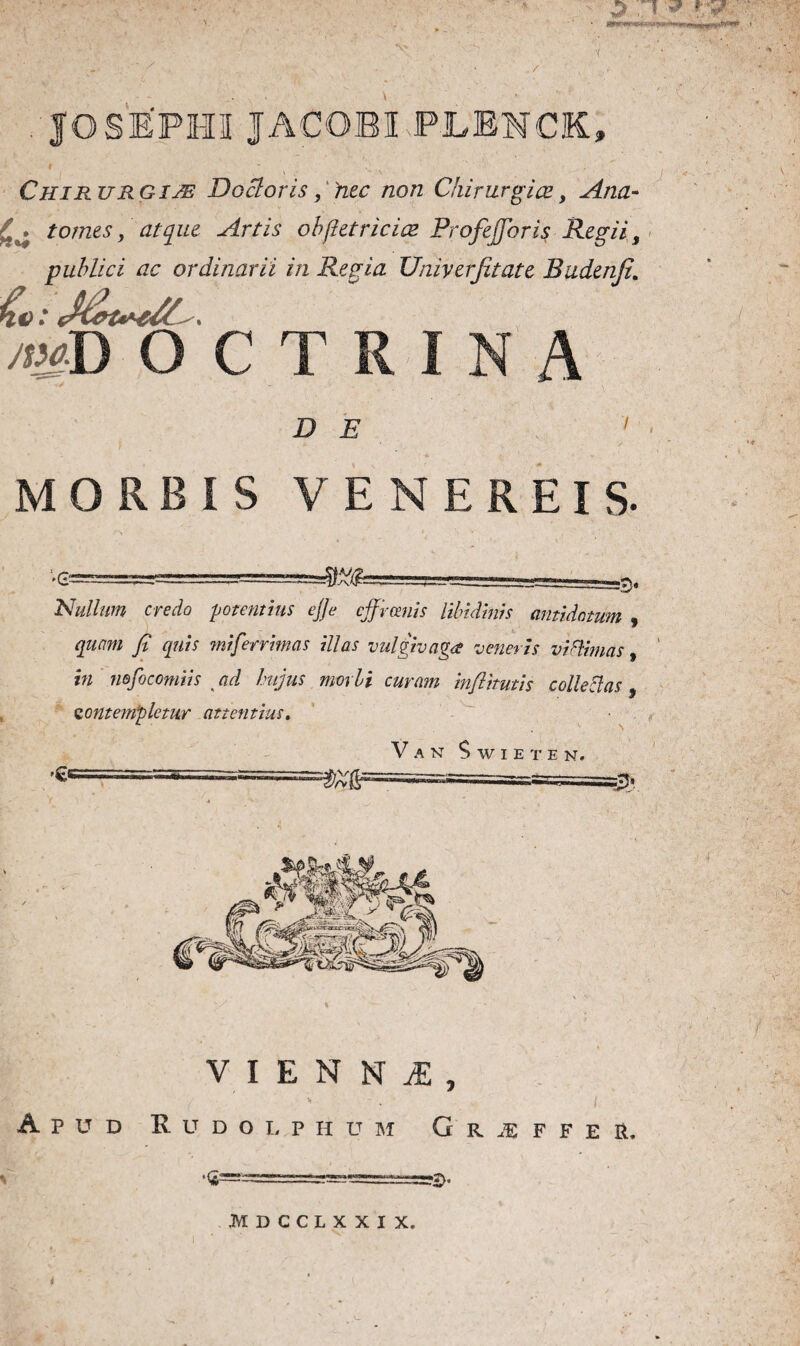 - * V • / . JOSEPHU JACOBI PLENCK» ' .- >. ■-'.. Chirurgi je Docloris, hec non Chirurgice, Ana- tomes, atque Artis oh fiet ric ice Profefforis Regii, publici ac ordinarii in Regia Umyerjitate Budenfe. mD OCT D E i , MORBIS VENEREIS. •6“ Nullum credo -potentius ejje cffrceuis libidinis antidotum 9 quam fi quis miferrimas illas vulgivagae veneris vifltmas, in nofocomiis > ad hujus morbi curam inflitutis colleclas , contempletur attentius. 4 \ V A N $ W I E T E N. VIENNi, Aptjd R u d o l p h u m G r je f f e r. •<*= i HDCCLXXIX.