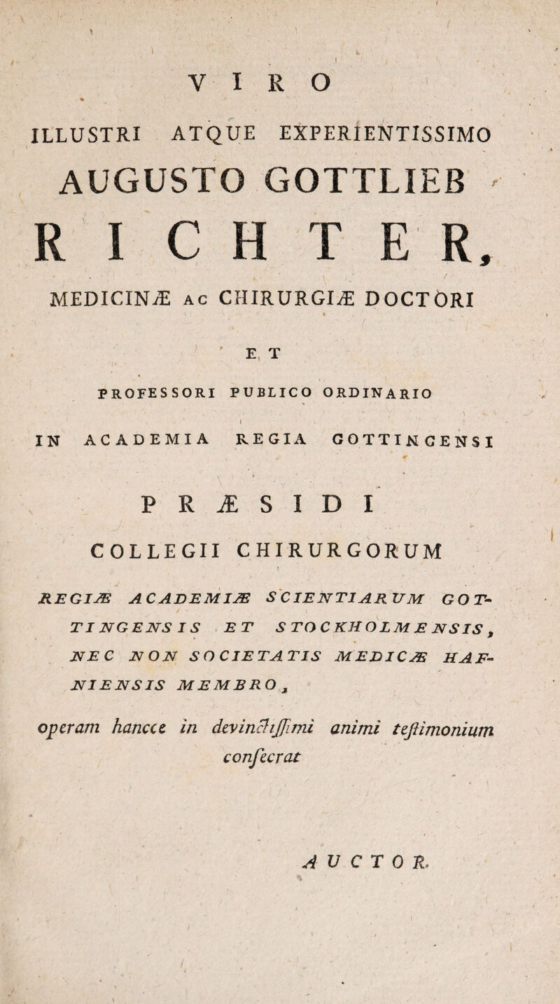 / 1 VIRO ILLUSTRI ATQUE EXPERIENTISSIMO AUGUSTO GOTTLIEB - R I C H T E R, i ' • u MEDICINA ac CHIRURGIAE DOCTORI E T professori publico ordinario IN ACADEMIA REGIA COTTINGENSI P R & S I D I COLLEGII CHIRURGORUM REGIAE A CADEMIJE S CIE NT1 ARUM GOT- / * ' I TI NGENS IS ET S TO C KK O L M E N S IS , NEC NON SO CIE TATIS MEDI C JE H AE¬ NI ENS IS MEMBRO , operam han.eee in devinchffimi animi tefiimonium confecrat AUCTOR. \