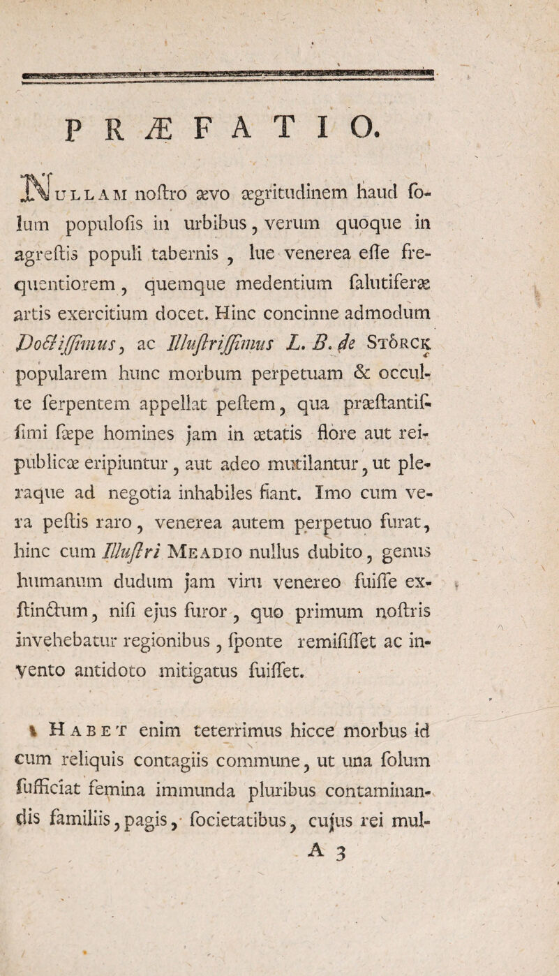 JMomA ini noftro sevo aegritudinem haud (b- » Ium populofis in urbibus , verum quoque in agreftis populi tabernis , lue venerea efle fre- quentiorem , quemque medentium falutiferse artis exercitium docet. Hinc concinne admodum JDo&iJfimus) ac Illufiriffimus L.B,de Storck. popularem hunc morbum perpetuam & occul¬ te ferpentem appellat pellem , qua praefiantit fimi fepe homines jam in aetatis flore aut rei- publicae eripiuntur , aut adeo mutilantur , ut ple¬ raque ad negotia inhabiles fiant. Imo cum ve¬ ra pellis raro, venerea autem perpetuo furat, hinc cum lUuflri Meadxo nullus dubito, genus humanum dudum jam viru venereo fuiffe ex- ftinftum, nifi ejus furor , quo primum noftris invehebatur regionibus , fponte remifilfet ac in¬ vento antidoto mitigatus fuiflet. % Habet enim teterrimus hicce morbus id cum reliquis contagiis commune, ut una folum fufficiat femina immunda pluribus contaminan¬ dis familiis, pagis, focietatibus , cujus rei mul- A 3