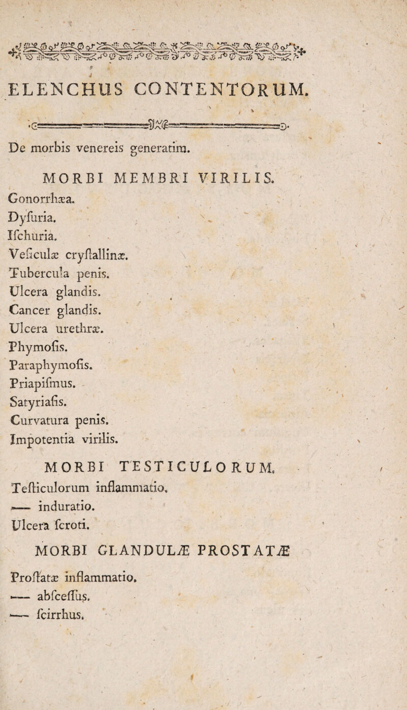 ELENCHUS CONTENTORUM. •Cs e* De morbis venereis generatira. MORBI MEMBRI VIRILIS. Gonorrhaea. Dyfuria. . • Ifchuria. Veflculae cryfiallinae. Tubercula penis. Ulcera glandis. Cancer glandis. Ulcera urethrae. Phy molis. Paraphy molis. Priapifmus. Satyrialis. Curvatura penis. Impotentia virilis. MORBI TESTICULO RUM, Tefticulorum inflammatio. *— induratio. Ulcera fcroti. MORBI GLANDULiE PROSTATA Proflatae inflammatio. -— abfcefliis. *— fcirrhus,