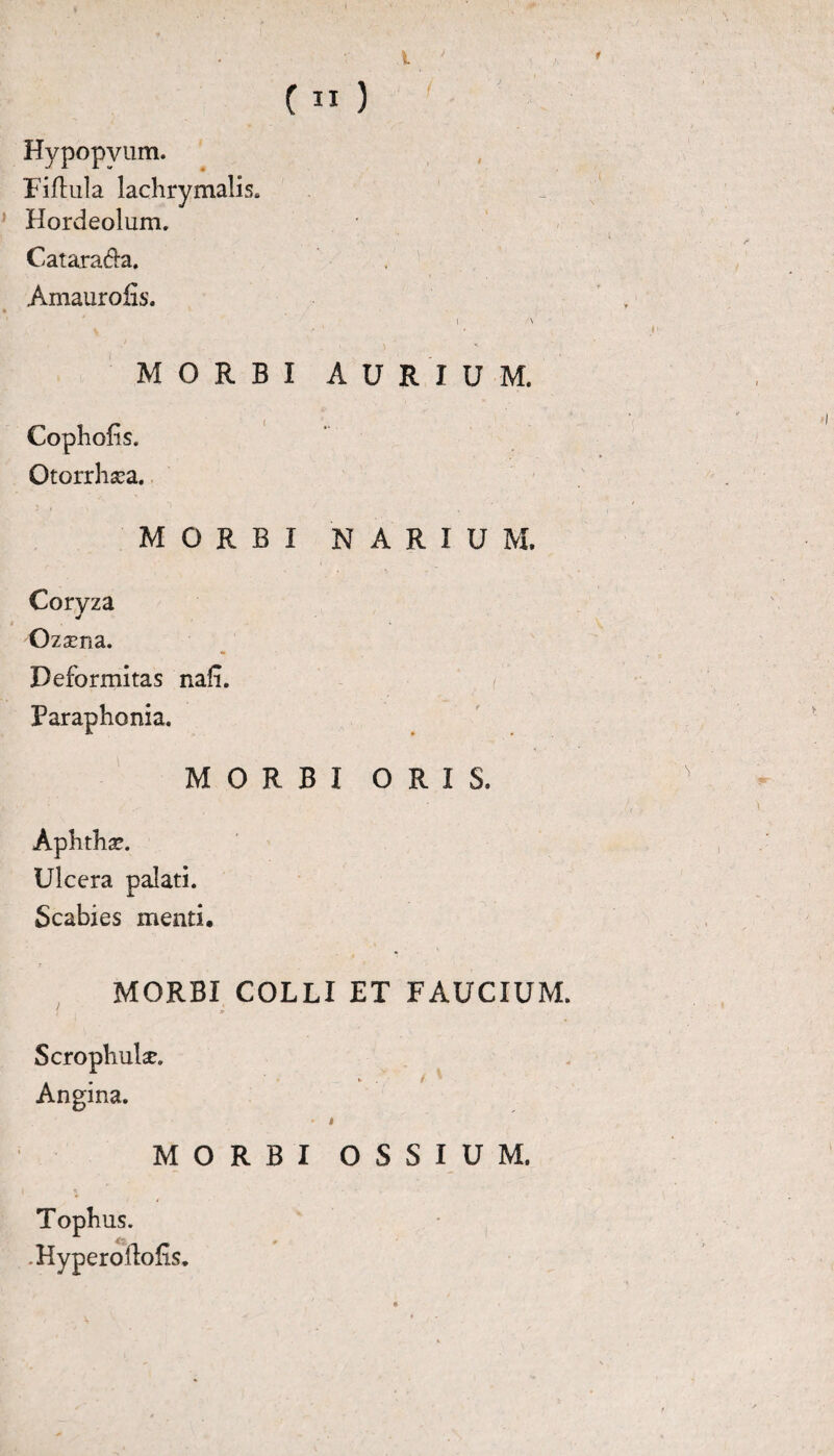 Hypopviim. Fiftula lachrymalis. Hordeolum. Catarada. Amauroiis. i \ *. . v M MORBI AURIUM. Cophofis. Otorrhxa. MORBI NARIUM. Coryza Ozsena. Deformitas nafi. Paraphonia. MORBI ORIS. Aphthae. Ulcera palati. Scabies menti, MORBI COLLI ET FAUCIUM. Scrophulse. Angina. • » MORBI OSSIUM. Tophus. .Hyperoilofis. \ ' *