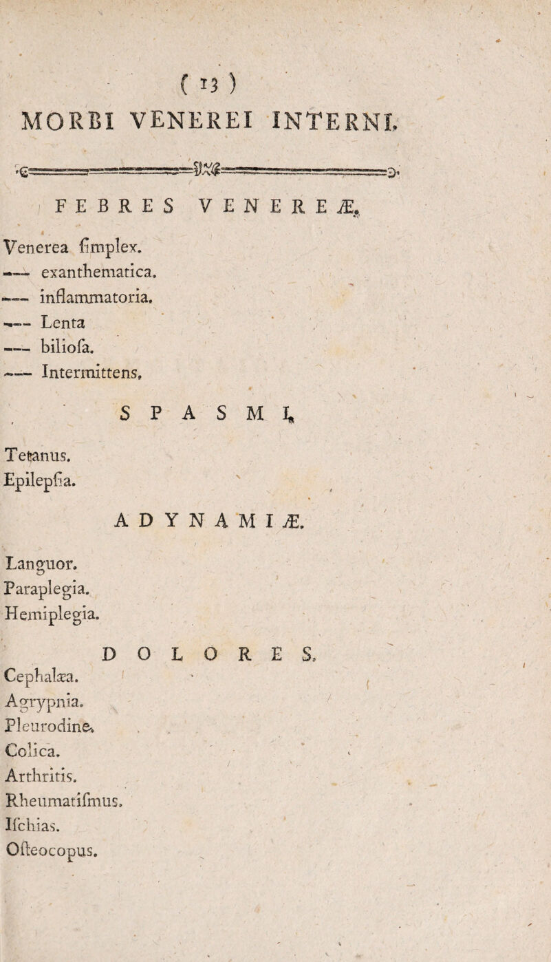 MORBI VENEREI INTERNE ^3——-.-——••-■••—> •!' FEBRES VENEREI, i . Venerea fimplex. -— exanthematica. , — H — inflammatoria. — Lenta — biliofa. -— Intermittens» ’ \ x SPASMI, Tetanus. Epilepfia. ADYNAMIjE. . / , i Languor. Paraplegia. Hemiplegia. DOLORES, Cephalaea. Agrypnia. Pleurodine-, Colica. ” / ' Arthritis. Rheumatifmus, I {chias. Ofteocopus.
