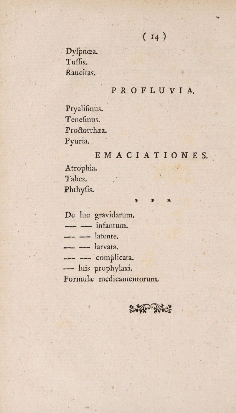 I ( *4 ) Dvlpnoea. Tuffis. Raucitas. PROFLUVIA. Ptyalifmus. T enefmus. Pro&orrhasa. Pyuria. EMACIATIONES. Atrophia. Tabes. Phthyfis. * * * De lue gravidarum. --infantum. -,— latente. •-larvata. —-complicata. -— luis prophylaxi. Formulas medicamentorum. /