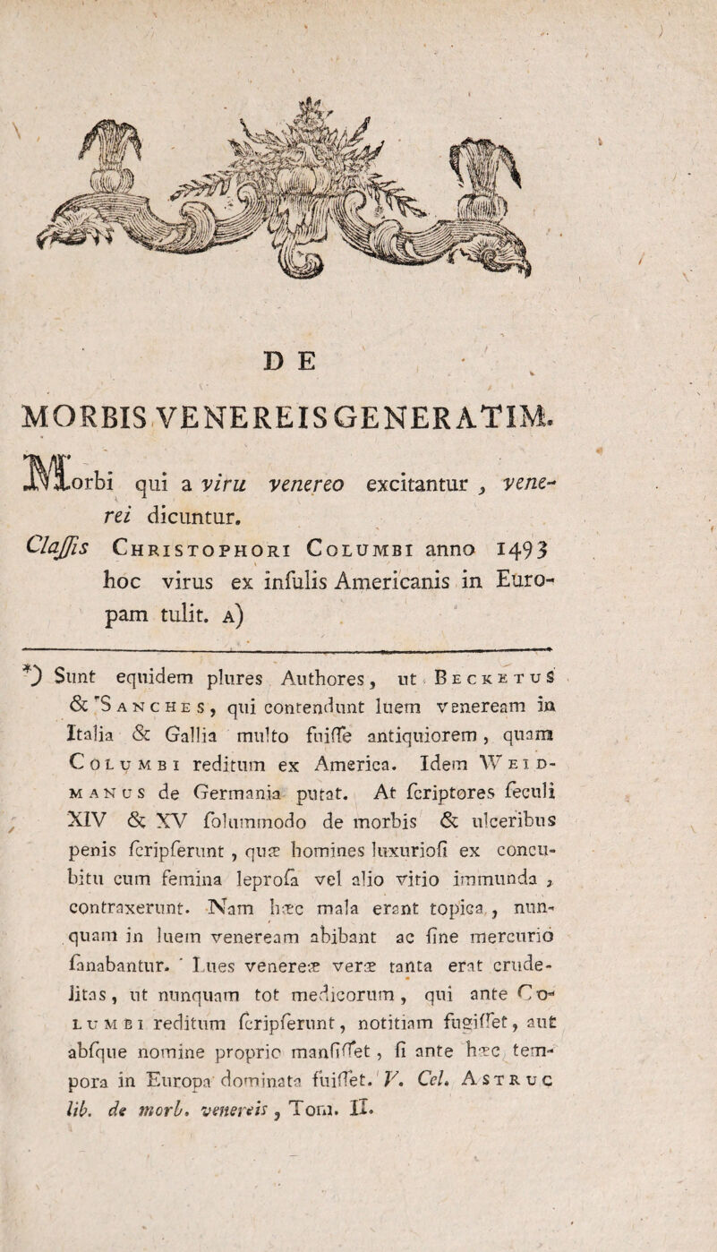 ; MORBIS VENEREIS GENERATIM. IVlLorbi qui a vim venereo excitantur ,, ve ne** rei dicuntur. ClaJJis Christophort Columbi anno 1493 hoc virus ex infulis Americanis in Euro¬ pam tulit, a) % *) Sunt equidem plures Authores, nt . BecketuS' & S a n c h e s , qui contendunt luem veneream 5» Italia & Gallia multo fuiffe antiquiorem, quam Columbi reditum ex America. Idem Weid- manus de Germania putat. At fcriptores feculi XIV <8c XV folummodo de morbis <& ulceribus penis fcripferunt , quae homines luxnriofi ex concu¬ bitu cum femina leprofa vel alio virio immunda 3 contraxerunt. Nam hoec mala erant topiGa , nun¬ quam in luem veneream abibant ac fine mercurio fanabantur. ’ Lues venereae verae tanta erat crude¬ litas , nt nunquam tot medicorum, qui ante Co* lumbi reditum fcripferunt, notitiam fugi flet, au£ abfque nomine proprie manfifiet ? fi ante haec tem¬ pora in Europa dominata fuifiet. V. Cei» Astruc Vib. de mori. vmereis 3 Tom. II. 1 \
