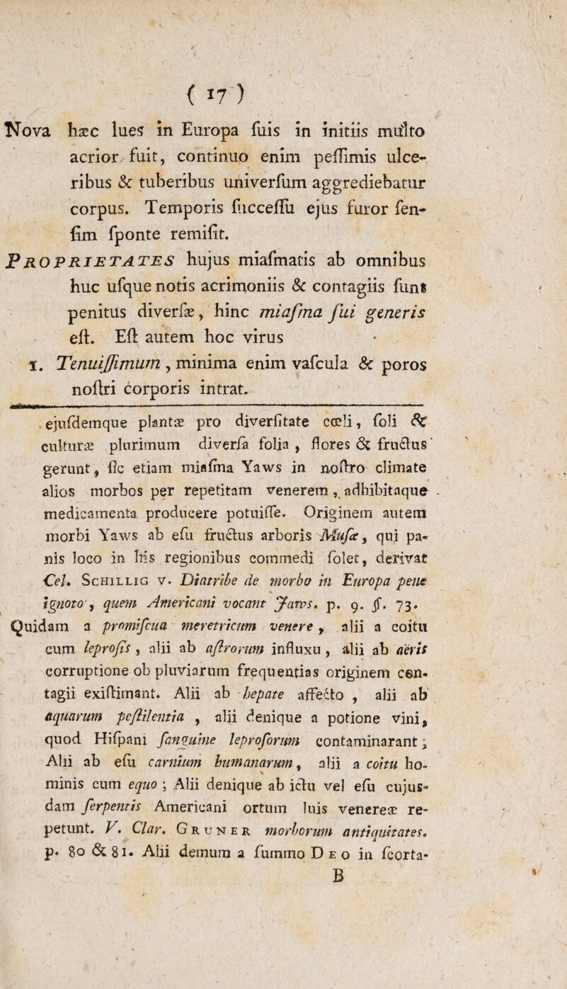\ ( 17) Nova haec lues in Europa fuis in initiis miilto acrior fuit, continuo enim pefFimis ulce¬ ribus Sc tuberibus univerfum aggrediebatur corpus. Temporis fiicceflii ejus furor fen- fim fponte remifit. PROPrietates hujus miafmatis ab omnibus huc ufque notis acrimoniis Sc contagiis funs penitus diverfle, hinc miafma fui generis efl. Eli autem hoc virus 1. Tenuiffimum , minima enim vafcula Sc poros noflri corporis intrat. idbmm— ■ 1»* ...———■— ~ »■ ■■■■* ejufdemque plantae pro diverfltate cadi, foli Sc culturae plurimum diverfa folia, flores Sc frutlus' gerunt, fle etiam miafma Yaws in noffro climate alios morbos per repetitam venerem, adhibitaque . medicamenta producere potuiffe. Originem autem morbi Yaws ab efu fructus arboris Mufa, qui pa¬ nis loco in bis regionibus commedi folet, derivat Cei. Schillig v- Diatfibe de morbo in Europa pene Ignoto, quem Americani vocant Jaws. p. 9. jf. 73. Quidam a promifeua meretricum venere, alii a coitu cum leprofis , alii ab aflroymn influxu , alii ab acris corruptione ob pluviarum frequentias originem cen- tagii exiftimsnt. Alii ab hepate affecto , alii ab Aquarum peftilentici , alii denique a potione vini, quod Hifpani [anguine leprofornm contaminarant; Alii ab efu carnium humanarum, alii a coitu ho¬ minis cum equo ; Alii denique ab ictu vel efu cujus- dam ferpentis Americani ortum luis venereae re¬ petunt. V. Clar. Gruner morborum antiquitates. p. 80 Sc 8i» Alii demum a fummo Deo in fcorta- B