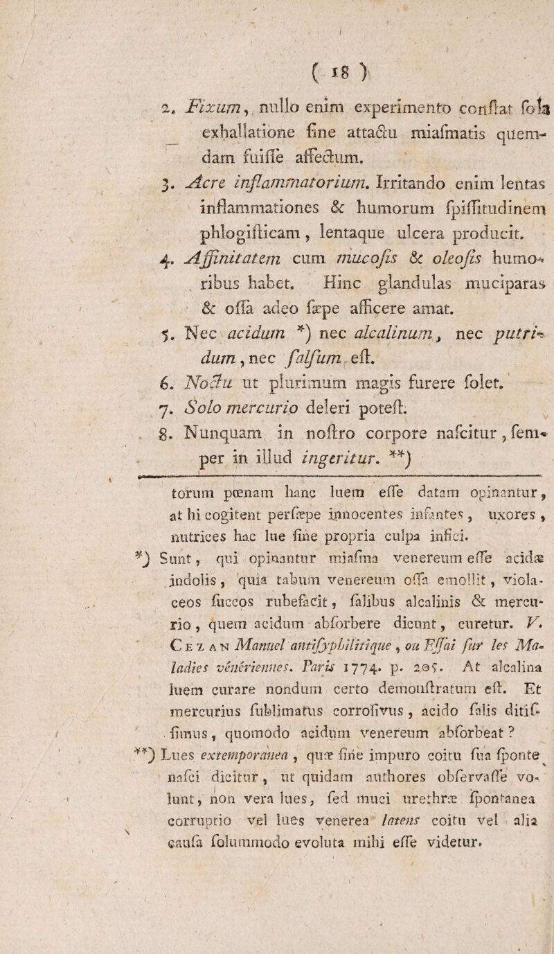 I ( 18 } а. Fixam, nullo enim experimento conflat foU exhallatione fine attadu miafmatls quem¬ dam fuifle affectum. 3. Acre inflammatorium. Irritando enim lentas inflammationes & humorum fpiflitudinem phlogiflicam, lentaque ulcera producit. 4. Affinitatem cum mucofis & oleojis humo-* ribus habet. Hinc glandulas muciparas & ofia adeo fsepe afficere amat. ^5. Nec acidum *) nec alcalinum, nec putria dum, nec flalfum efl. б. Noctu ut plurimum magis furere folet. 7. Solo mercurio deleri potefb 8. Nunquam in noflro corpore nafcitur, fem* per in illud ingeritur. **) torum poenam hanc luem e fle datam opinantur , at hi cogitent perfepe innocentes infantes, uxores, nutrices hac lue fine propria culpa infici. Sunt, qui opinantur miaftna venereum effe acidas indolis, 'quia tabum venereum offa emollit, viola¬ ceos fiiccos rubefacit, falibus alcalinis & mercu¬ rio, quem acidum abforbere dicunt, curetur. V. C e z a n Manuel antifypLHifique , ou FJfai fur les Ma- ladies veneriennes. Faris 1774. p. 209. At alcalina luem curare nondum certo demonfhatum eft. Et mercurius fufelimatus corrofivus , acido falis ditif- fimus, quomodo acidum venereum abforbent ? Lues extempordnea , quae fine impuro coitu fiua (ponte nafei dicitur, ut quidam authores obfervafie vo^ lunt, non vera lues, fed muci urethrae ipontanea corruptio vel lues venerea latens coitu vel alia caufa folummodo evoluta mihi efie videtur.