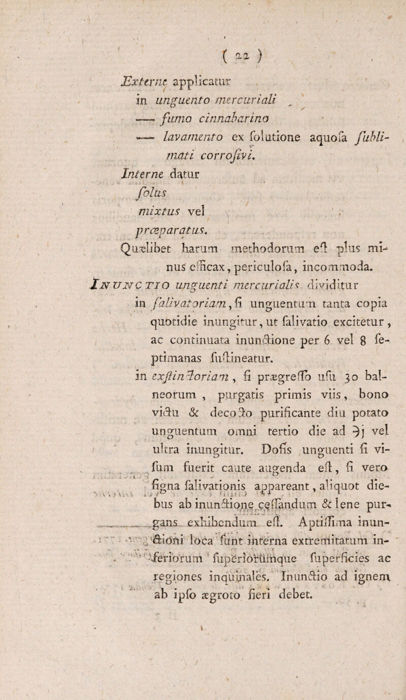 Externe applicatur in unguento mer curiali —> fumo cinnabarina lav amento ex folatione a quo ia fubli- tnati corrojivi. Interne datur folus mixtus vel \ In (■ \. i r praeparatus. Quaelibet harum methodorum e‘l plus mi-* nus efficax,'periculofa, incommoda. un ctio unguenti mer curiali s d ivid 5 tu r . in faliv at oriam, h unguentum tanta copia quotidie inungitur, ut fali vatio excitetur , ac continuata inun&ione per 6 vel 8 fe-. ptimanas fuflineatiir. in ex fi in lori a m , fi prtegreflb ufu 30 bal¬ neorum , purgatis primis viis, bono vichx &c decozlo purificante diu potato unguentum omni tertio die ad vel ultra inungitur. Dolis unguenti fi vi- fum fuerit caute augenda efl, fi vero n / v figna falivationis appareant, aliquot die- ‘ ' . ./! t*^ * 1 1'1 i. . ) C + *■ bus ab inimftione ceilandum & lene par-» .gans exhibendum efl. AptilTima inun- 1 fitoni loca funt interna extremitatum in- . ' -feriorum fuperlofiimque fliperficies ac regiones inquinales. Inun&io ad ignem ab ipfb aegroto fieri debet. / /