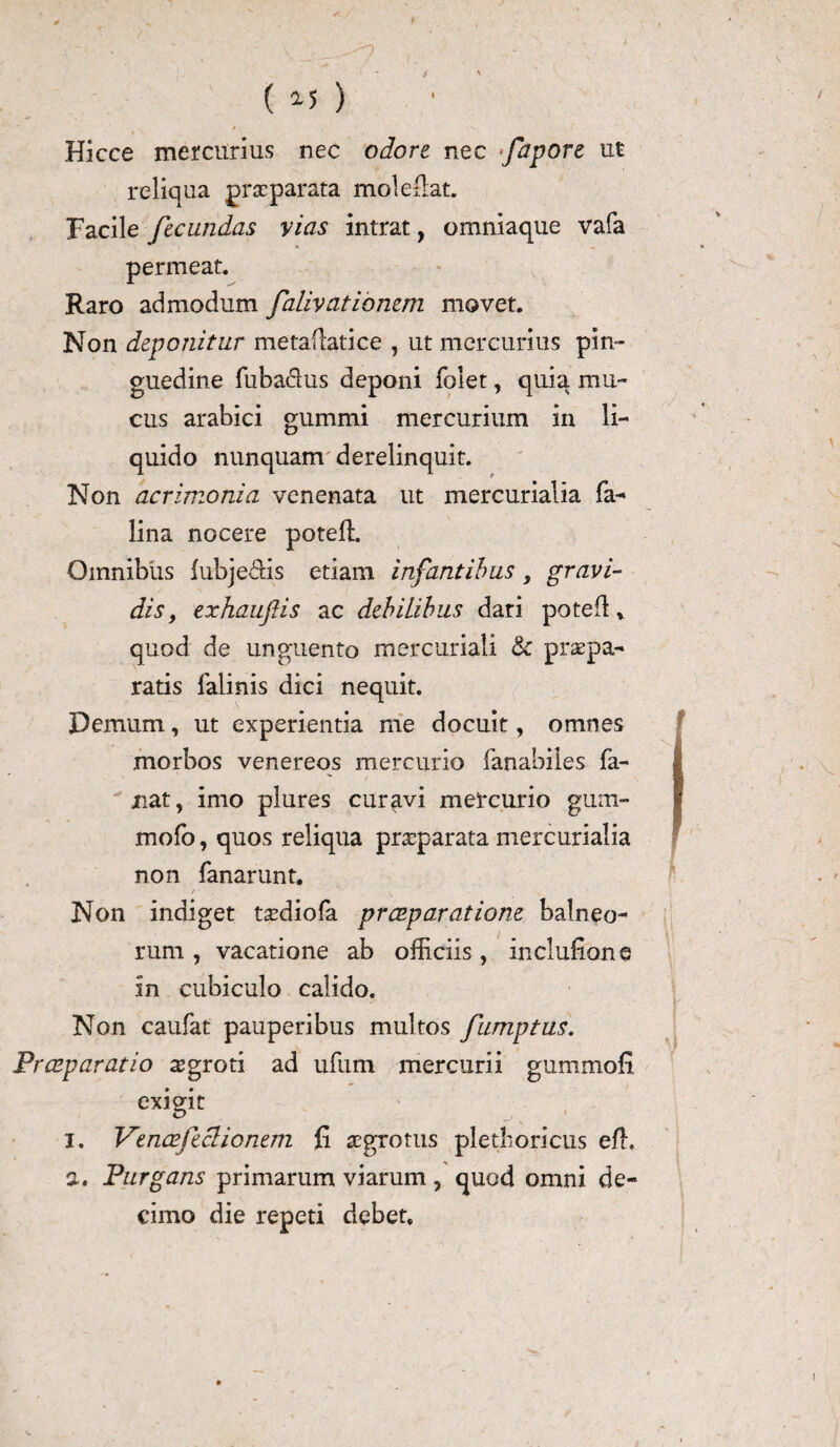 i ( 2-5 ) t f ' Hicce mercurius nec odore nec fapore ut reliqua praeparata mole flat. Facile fecundas vias intrat, omniaque vafa permeat. Raro admodum falivatiomm movet. Non deponitur metafcatice , ut mercurius pin¬ guedine fuba&us deponi folet, quia mu¬ cus arabici gummi mercurium in li¬ quido nunquam derelinquit. Non acrimonia venenata ut mercurialia fa- lina nocere poteffi Omnibus lubje&is etiam infantibus, gravi¬ dis, exhauftis ac debilibus dari potefl v quod de unguento mercuriali & praepa¬ ratis falinis dici nequit. Demum, ut experientia me docuit, omnes morbos venereos mercurio fanabiles fa¬ nat, imo plures curavi mercurio gum- mofo, quos reliqua praeparata mercurialia non fanar unt. / • _ Non indiget t^diofa praeparatione balneo¬ rum , vacatione ab officiis, inclufions in cubiculo calido. Non caufat pauperibus multos fumptus. Praeparatio ^groti ad ufum mercurii gummofi exigit i. Venae feci io nem li aegrotus pletboricus efh a. Purgans primarum viarum, quod omni de¬ cimo die repeti debet.