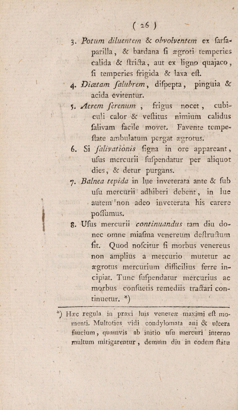 ' (^) 3. ‘Potum diluentem Sc obvolventem ex farfa- parilia, & bardana fi aegroti temperies calida & flricfa, aut ex ligno quajaco ? fi temperies frigida & laxa eft. 4. Diaetam falubrem, difpepta, pinguia St acida evitentur. 5. Aerem ferenum , frigus nocet , cubi¬ culi calor Sc veffitus nimium calidus falivam facile movet. Favente tempe- flate ambulatum pergat aegrotus. 6. Si jalivationis figna in ore appareant, ufus mercurii fufpendatur per aliquot dies, Sc detur purgans, y. Balnea tepida in lue inveterata ante Sc fub ufu mercurii adhiberi debent, in lue autem rnon adeo inveterata his carere , pofilimus. g. Ufus mercurii continuandus tam diu do¬ nec omne miafma venereum deflruclum rit. Quod nofcitur fi morbus veneretis non amplius a mercurio mutetur ac aegrotus mercurium difficilius ferre in¬ cipiat. Tunc fufpendatur mercurius ac morbus confuetis remediis tra&ari con¬ tinuetur. * *) 4 *) Haec regula in praxi luis venere® maximi ed mo¬ menti. Multoties vidi condylomata ani & ulcera faucium, quamvis ab initio ufu mercuri interno multum mitigarentur , demiim diu in eodem datu