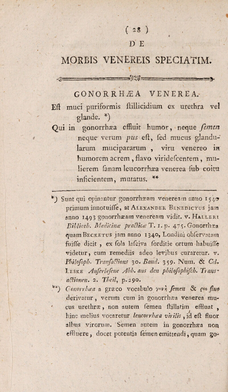 -v ■■ r * MORBIS VENEREIS SPECIATIM. •g—- GONORRHOEA VENEREA.- Elt muci puriformis ftillicidiuxn ex urethra ve! flande. *) xj y Qui in gonorrhsea effluit humor, neque femen neque verum pus eft, fed mucus glandu¬ larum mucipararum , vim venereo in humorem acrem , flavo viridefcentem, mu¬ lierem fanam leucorrhsea venerea fub coitu inficientem, mutatus. ** Sunt qui opinantur gonorrhoeam Veneream anno 154.9 primum innotuifle, at Alexander Benedictus jam anno 1493 gonorrhseam venereain vidit, v. Halleri Bihlioth. Medicina’ praelita T. 1. p. 475. Gonorrhoea quam Becketus jam anno 1340, Londini obfervatam fnifle dicit , ex fola lafciva forditie ortum habuifte videtur, cum remediis adeo levibus curaretur, v. Philofoph. Tranfacfions 30. Band. 359. Num. <& Cei* Leske Anferlefene Abh. aus den pbilofophifch. Trans* aclionen. 2. Tbeil, p. 290. Ccnorrbaa a gr&co vocabulo y°vv) femen & e£o fluo derivatur , verum cum in gonorrhoea venerea mu- ' cus urethrae, non autem femen flillatitn effluat , / 1 hinc melius vocaretur leucorrhaa virilis ,id efl fluor albus virorum. Semen autem in gonorrhaea non effluere, docet potentia femen emittendi, quam go*